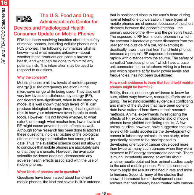 4616RF and FDA/FCC StatementsThe U.S. Food and Drug Administration’s Center for Devices and Radiological Health Consumer Update on Mobile PhonesFDA has been receiving inquiries about the safety of mobile phones, including cellular phones and PCS phones. The following summarizes what is known—and what remains unknown—about whether these products can pose a hazard to health, and what can be done to minimize any potential risk. This information may be used to respond to questions.Why the concern?Mobile phones emit low levels of radiofrequency energy (i.e. radiofrequency radiation) in the microwave range while being used. They also emit very low levels of radiofrequency energy (RF), considered non-significant, when in the stand-by mode. It is well known that high levels of RF can produce biological damage through heating effects (this is how your microwave oven is able to cook food). However, it is not known whether, to what extent, or through what mechanism, lower levels of RF might cause adverse health effects as well. Although some research has been done to address these questions, no clear picture of the biological effects of this type of radiation has emerged to date. Thus, the available science does not allow us to conclude that mobile phones are absolutely safe, or that they are unsafe. However, the available scientific evidence does not demonstrate any adverse health effects associated with the use of mobile phones.What kinds of phones are in question?Questions have been raised about hand-held mobile phones, the kind that have a built-in antenna that is positioned close to the user’s head during normal telephone conversation. These types of mobile phones are of concern because of the short distance between the phone’s antenna—the primary source of the RF— and the person’s head. The exposure to RF from mobile phones in which the antenna is located at greater distances from the user (on the outside of a car, for example) is drastically lower than that from hand-held phones, because a person’s RF exposure decreases rapidly with distance from the source. The safety of so-called &quot;cordless phones,&quot; which have a base unit connected to the telephone wiring in a house and which operate at far lower power levels and frequencies, has not been questioned.How much evidence is there that hand-held mobile phones might be harmful?Briefly, there is not enough evidence to know for sure, either way; however, research efforts are on-going. The existing scientific evidence is conflicting and many of the studies that have been done to date have suffered from flaws in their research methods. Animal experiments investigating the effects of RF exposures characteristic of mobile phones have yielded conflicting results. A few animal studies, however, have suggested that low levels of RF could accelerate the development of cancer in laboratory animals. In one study, mice genetically altered to be predisposed to developing one type of cancer developed more than twice as many such cancers when they were exposed to RF energy compared to controls. There is much uncertainty among scientists about whether results obtained from animal studies apply to the use of mobile phones. First, it is uncertain how to apply the results obtained in rats and mice to humans. Second, many of the studies that showed increased tumor development used animals that had already been treated with cancer-