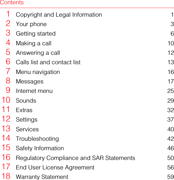 Contents1Copyright and Legal Information 12Your phone 33Getting started 64Making a call 105Answering a call 126Calls list and contact list 137Menu navigation 168Messages 179Internet menu 2510 Sounds 2911 Extras 3212 Settings 3713 Services 4014 Troubleshooting 4215 Safety Information 4616 Regulatory Compliance and SAR Statements 5017 End User License Agreement 5618 Warranty Statement 59