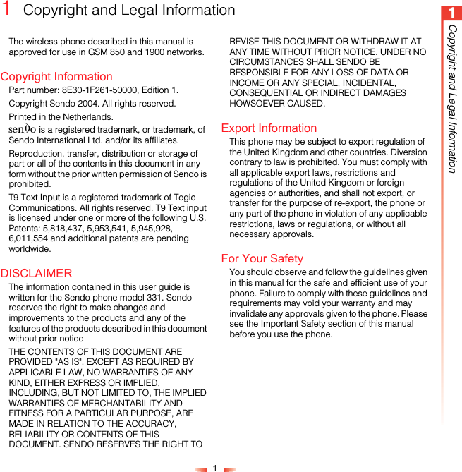 11Copyright and Legal Information1  Copyright and Legal InformationThe wireless phone described in this manual is approved for use in GSM 850 and 1900 networks.Copyright InformationPart number: 8E30-1F261-50000, Edition 1.Copyright Sendo 2004. All rights reserved.Printed in the Netherlands.SENDO is a registered trademark, or trademark, of Sendo International Ltd. and/or its affiliates.Reproduction, transfer, distribution or storage of part or all of the contents in this document in any form without the prior written permission of Sendo is prohibited.T9 Text Input is a registered trademark of Tegic Communications. All rights reserved. T9 Text input is licensed under one or more of the following U.S. Patents: 5,818,437, 5,953,541, 5,945,928, 6,011,554 and additional patents are pending worldwide.DISCLAIMERThe information contained in this user guide is written for the Sendo phone model 331. Sendo reserves the right to make changes and improvements to the products and any of the features of the products described in this document without prior noticeTHE CONTENTS OF THIS DOCUMENT ARE PROVIDED &quot;AS IS&quot;. EXCEPT AS REQUIRED BY APPLICABLE LAW, NO WARRANTIES OF ANY KIND, EITHER EXPRESS OR IMPLIED, INCLUDING, BUT NOT LIMITED TO, THE IMPLIED WARRANTIES OF MERCHANTABILITY AND FITNESS FOR A PARTICULAR PURPOSE, ARE MADE IN RELATION TO THE ACCURACY, RELIABILITY OR CONTENTS OF THIS DOCUMENT. SENDO RESERVES THE RIGHT TO REVISE THIS DOCUMENT OR WITHDRAW IT AT ANY TIME WITHOUT PRIOR NOTICE. UNDER NO CIRCUMSTANCES SHALL SENDO BE RESPONSIBLE FOR ANY LOSS OF DATA OR INCOME OR ANY SPECIAL, INCIDENTAL, CONSEQUENTIAL OR INDIRECT DAMAGES HOWSOEVER CAUSED.Export InformationThis phone may be subject to export regulation of the United Kingdom and other countries. Diversion contrary to law is prohibited. You must comply with all applicable export laws, restrictions and regulations of the United Kingdom or foreign agencies or authorities, and shall not export, or transfer for the purpose of re-export, the phone or any part of the phone in violation of any applicable restrictions, laws or regulations, or without all necessary approvals.For Your SafetyYou should observe and follow the guidelines given in this manual for the safe and efficient use of your phone. Failure to comply with these guidelines and requirements may void your warranty and may invalidate any approvals given to the phone. Please see the Important Safety section of this manual before you use the phone.