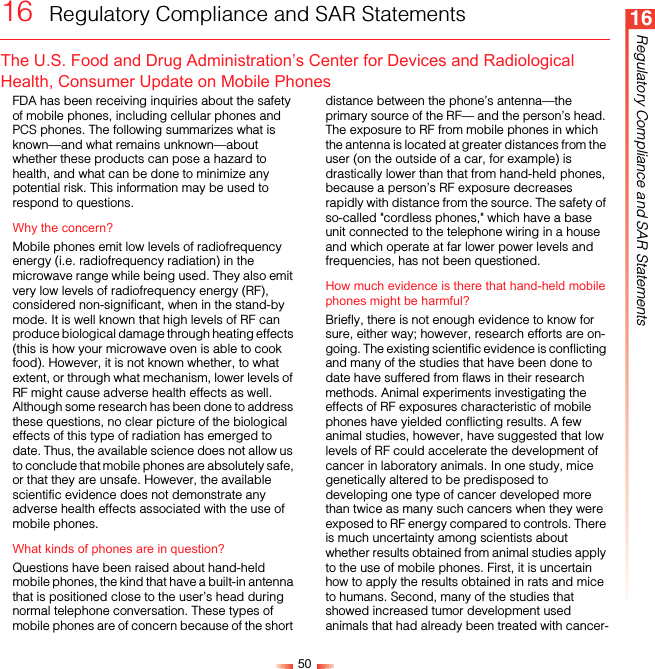 5016Regulatory Compliance and SAR Statements16  Regulatory Compliance and SAR StatementsThe U.S. Food and Drug Administration’s Center for Devices and Radiological Health, Consumer Update on Mobile PhonesFDA has been receiving inquiries about the safety of mobile phones, including cellular phones and PCS phones. The following summarizes what is known—and what remains unknown—about whether these products can pose a hazard to health, and what can be done to minimize any potential risk. This information may be used to respond to questions.Why the concern?Mobile phones emit low levels of radiofrequency energy (i.e. radiofrequency radiation) in the microwave range while being used. They also emit very low levels of radiofrequency energy (RF), considered non-significant, when in the stand-by mode. It is well known that high levels of RF can produce biological damage through heating effects (this is how your microwave oven is able to cook food). However, it is not known whether, to what extent, or through what mechanism, lower levels of RF might cause adverse health effects as well. Although some research has been done to address these questions, no clear picture of the biological effects of this type of radiation has emerged to date. Thus, the available science does not allow us to conclude that mobile phones are absolutely safe, or that they are unsafe. However, the available scientific evidence does not demonstrate any adverse health effects associated with the use of mobile phones.What kinds of phones are in question?Questions have been raised about hand-held mobile phones, the kind that have a built-in antenna that is positioned close to the user’s head during normal telephone conversation. These types of mobile phones are of concern because of the short distance between the phone’s antenna—the primary source of the RF— and the person’s head. The exposure to RF from mobile phones in which the antenna is located at greater distances from the user (on the outside of a car, for example) is drastically lower than that from hand-held phones, because a person’s RF exposure decreases rapidly with distance from the source. The safety of so-called &quot;cordless phones,&quot; which have a base unit connected to the telephone wiring in a house and which operate at far lower power levels and frequencies, has not been questioned.How much evidence is there that hand-held mobile phones might be harmful?Briefly, there is not enough evidence to know for sure, either way; however, research efforts are on-going. The existing scientific evidence is conflicting and many of the studies that have been done to date have suffered from flaws in their research methods. Animal experiments investigating the effects of RF exposures characteristic of mobile phones have yielded conflicting results. A few animal studies, however, have suggested that low levels of RF could accelerate the development of cancer in laboratory animals. In one study, mice genetically altered to be predisposed to developing one type of cancer developed more than twice as many such cancers when they were exposed to RF energy compared to controls. There is much uncertainty among scientists about whether results obtained from animal studies apply to the use of mobile phones. First, it is uncertain how to apply the results obtained in rats and mice to humans. Second, many of the studies that showed increased tumor development used animals that had already been treated with cancer-