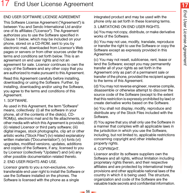 5617End User License Agreement17  End User License AgreementEND USER SOFTWARE LICENSE AGREEMENT This Software License Agreement (&quot;Agreement&quot;) is between You and Sendo International Ltd and/or one of its affiliates (&quot;Licensor&quot;). The Agreement authorizes you to use the Software specified in Clause 1 below, which may be included on your phone, stored on a CD-ROM, sent to you by electronic mail, downloaded from Licensor&apos;s Web pages or servers or from other sources under the terms and conditions set forth below. This is an agreement on end user rights and not an agreement for sale. Licensor continues to own the copy of the Software and any other copy that you are authorized to make pursuant to this Agreement. Read this Agreement carefully before installing, downloading or using the Software. Further, by installing, downloading and/or using the Software, you agree to the terms and conditions of this Agreement. 1. SOFTWARE.As used in this Agreement, the term &quot;Software&quot; means, collectively: (i) all the software in your phone, all of the contents of the disk(s), CD-ROM(s), electronic mail and its file attachments, or other media with which this Agreement is provided; (ii) related Licensor or third party software; (iii) digital images, stock photographs, clip art or other artistic works (&quot;Stock Files&quot;) (iv) related explanatory written materials (&quot;Documentation&quot;); (v) fonts (vi) upgrades, modified versions, updates, additions and copies of the Software, if any, licensed to you by Licensor (collectively &quot;Updates&quot;) and (vii) any other possible documentation related thereto. 2. END USER RIGHTS AND USE.Licensor grants to you a non-exclusive, non-transferable end user right to install the Software or use the Software installed on the phones. The Software is licensed with the phone as a single integrated product and may be used with the phone only as set forth in these licensing terms. 3. LIMITATIONS ON END USER RIGHTS.(a) You may not copy, distribute, or make derivative works of the Software. (b) You may not use, modify, translate, reproduce or transfer the right to use the Software or copy the Software except as expressly provided in this Agreement. (c) You may not resell, sublicense, rent, lease or lend the Software; except you may permanently transfer all of your rights as set forth in the Agreement only as part of a permanent sale or transfer of the phone, provided the recipient agrees to the terms of this Agreement. (d) You may not reverse engineer, reverse compile, disassemble or otherwise attempt to discover the source code of the Software (except to the extent that this restriction is expressly prohibited by law) or create derivative works based on the Software. (e) You shall not display, modify, reproduce and distribute any of the Stock Files included with the Software. (f) You agree that you shall only use the Software in a manner that complies with all applicable laws in the jurisdiction in which you use the Software, including, but not limited to, applicable restrictions concerning copyright and other intellectual property rights. 4. COPYRIGHT.Licensor and/or its software suppliers own the Software and all rights, without limitation including proprietary rights therein, and their respective affiliates and are protected by international treaty provisions and other applicable national laws of the country in which it is being used. The structure, organization and code of the Software are the valuable trade secrets and confidential information. 