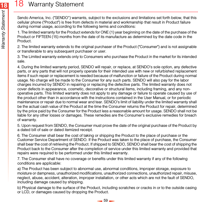 5918Warranty Statement18  Warranty StatementSendo America, Inc. (&quot;SENDO”) warrants, subject to the exclusions and limitations set forth below, that this cellular phone (&quot;Product&quot;) is free from defects in material and workmanship that result in Product failure during normal usage, according to the following terms and conditions:1. The limited warranty for the Product extends for ONE (1) year beginning on the date of the purchase of the Product or FIFTEEN (15) months from the date of its manufacture as determined by the date code in the Product. 2. The limited warranty extends to the original purchaser of the Product (&quot;Consumer&quot;) and is not assignable or transferable to any subsequent purchaser or user.3. The Limited warranty extends only to Consumers who purchase the Product in the market for its intended sale.4. During the limited warranty period, SENDO will repair, or replace, at SENDO&apos;s sole option, any defective parts, or any parts that will not properly operate for their intended use with new or refurbished replacement items if such repair or replacement is needed because of malfunction or failure of the Product during normal usage. No charge will be made to the Consumer for any such parts. SENDO will also pay for the labor charges incurred by SENDO in repairing or replacing the defective parts. The limited warranty does not cover defects in appearance, cosmetic, decorative or structural items, including framing, and any non-operative parts. This limited warranty does not apply to any damage or failure to operate caused by use of the product other than in accordance with the instructions contained in the User Manual, or for periodic maintenance or repair due to normal wear and tear. SENDO&apos;s limit of liability under the limited warranty shall be the actual cash value of the Product at the time the Consumer returns the Product for repair, determined by the price paid by the Consumer for the Product less a reasonable amount for usage. SENDO shall not be liable for any other losses or damages. These remedies are the Consumer&apos;s exclusive remedies for breach of warranty.5. Upon request from SENDO, the Consumer must prove the date of the original purchase of the Product by a dated bill of sale or dated itemized receipt.6. The Consumer shall bear the cost of taking or shipping the Product to the place of purchase or the Customer Service Department of SENDO. If the Product was taken to the place of purchase, the Consumer shall bear the cost of retrieving the Product. If shipped to SENDO, SENDO shall bear the cost of shipping the Product back to the Consumer after the completion of service under this limited warranty and provided that repairs were required to be performed under this limited warranty.7. The Consumer shall have no coverage or benefits under this limited warranty if any of the following conditions are applicable:a) The Product has been subject to abnormal use, abnormal conditions, improper storage, exposure to moisture or dampness, unauthorized modifications, unauthorized connections, unauthorized repair, misuse, neglect, abuse, accident, alteration, improper installation, or other acts which are not the fault of SENDO, including damage caused by shipping.b) Physical damage to the surface of the Product, including scratches or cracks in or to the outside casing or LCD, or damages caused by dropping the Product.