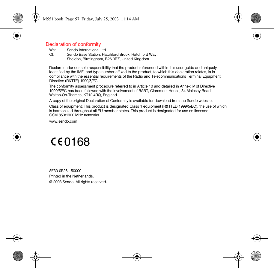 Declaration of conformityWe:  Sendo International Ltd.Of:  Sendo Base Station, Hatchford Brook, Hatchford Way, Sheldon, Birmingham, B26 3RZ, United Kingdom.Declare under our sole responsibility that the product referenced within this user guide and uniquely identified by the IMEI and type number affixed to the product, to which this declaration relates, is in compliance with the essential requirements of the Radio and Telecommunications Terminal Equipment Directive (R&amp;TTE) 1999/5/EC.The conformity assessment procedure referred to in Article 10 and detailed in Annex IV of Directive 1999/5/EC has been followed with the involvement of BABT, Claremont House, 34 Molesey Road, Walton-On-Thames, KT12 4RQ, England.A copy of the original Declaration of Conformity is available for download from the Sendo website.Class of equipment: This product is designated Class 1 equipment (R&amp;TTED 1999/5/EC), the use of which is harmonized throughout all EU member states. This product is designated for use on licensed GSM 850/1900 MHz networks.www.sendo.com8E30-0P261-50000Printed in the Netherlands.© 2003 Sendo. All rights reserved. M551.book  Page 57  Friday, July 25, 2003  11:14 AM