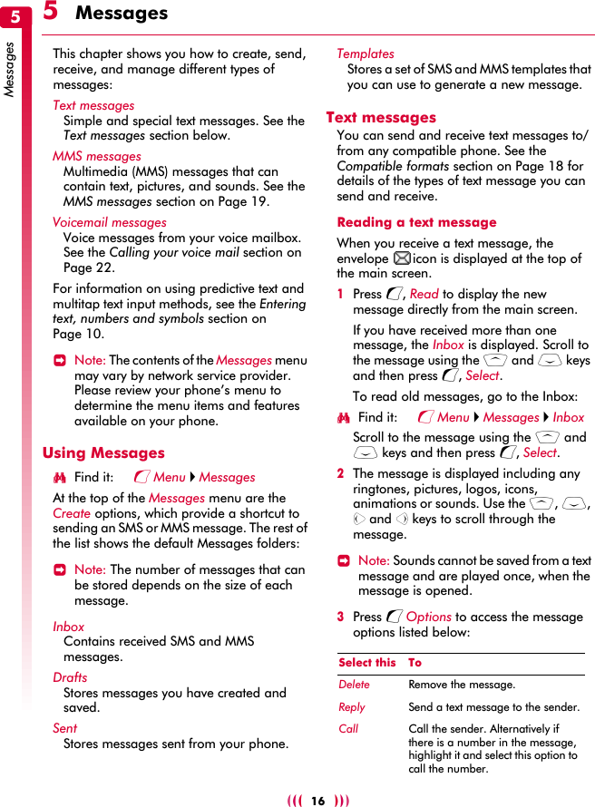 [[[    ]]]16Messages55  MessagesThis chapter shows you how to create, send, receive, and manage different types of messages:Text messagesSimple and special text messages. See the Text messages section below.MMS messagesMultimedia (MMS) messages that can contain text, pictures, and sounds. See the MMS messages section on Page 19.Voicemail messagesVoice messages from your voice mailbox. See the Calling your voice mail section on Page 22.For information on using predictive text and multitap text input methods, see the Entering text, numbers and symbols section on Page 10.&gt;Note: The contents of the Messages menu may vary by network service provider. Please review your phone’s menu to determine the menu items and features available on your phone.Using MessagesφFind it: g Menu X MessagesAt the top of the Messages menu are the Create options, which provide a shortcut to sending an SMS or MMS message. The rest of the list shows the default Messages folders:&gt;Note: The number of messages that can be stored depends on the size of each message.InboxContains received SMS and MMS messages.DraftsStores messages you have created and saved.Sent Stores messages sent from your phone.TemplatesStores a set of SMS and MMS templates that you can use to generate a new message.Text messagesYou can send and receive text messages to/from any compatible phone. See the Compatible formats section on Page 18 for details of the types of text message you can send and receive.Reading a text messageWhen you receive a text message, the envelope  icon is displayed at the top of the main screen.1Press g, Read to display the new message directly from the main screen.If you have received more than one message, the Inbox is displayed. Scroll to the message using the : and ; keys and then press g, Select.To read old messages, go to the Inbox:φFind it: g Menu X Messages X InboxScroll to the message using the : and ; keys and then press g, Select.2The message is displayed including any ringtones, pictures, logos, icons, animations or sounds. Use the :, ;, [ and ] keys to scroll through the message.&gt;Note: Sounds cannot be saved from a text message and are played once, when the message is opened.3Press g Options to access the message options listed below:Select this ToDelete Remove the message.Reply Send a text message to the sender.Call Call the sender. Alternatively if there is a number in the message, highlight it and select this option to call the number.