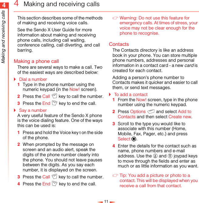 114Making and receiving calls4  Making and receiving callsThis section describes some of the methods of making and receiving voice calls.See the Sendo X User Guide for more information about making and receiving phone calls, including call waiting, conference calling, call diverting, and call barring.Making a phone callThere are several ways to make a call. Two of the easiest ways are described below:!Dial a number1Type in the phone number using the numeric keypad (in the Now! screen). 2Press the Call c key to call the number.3Press the End f key to end the call.!Say a numberA very useful feature of the Sendo X phone is the voice dialing feature. One of the ways this can be used is:1Press and hold the Voice key t on the side of the phone.2When prompted by the message on screen and an audio alert, speak the digits of the phone number clearly into the phone. You should not leave pauses between the digits. As you say each number, it is displayed on the screen.3Press the Call c key to call the number.4Press the End f key to end the call.ζWarning: Do not use this feature for emergency calls. At times of stress, your voice may not be clear enough for the phone to recognise.ContactsThe Contacts directory is like an address book in your phone. You can store multiple phone numbers, addresses and personal information in a contact card - a new card is created for each contact.Adding a person’s phone number to Contacts makes it quicker and easier to call them, or send text messages.!To add a contact1From the Now! screen, type in the phone number using the numeric keypad.2Press Options g and select Add to Contacts and then select Create new.3Scroll to the type you would like to associate with this number (Home, Mobile, Fax, Pager, etc.) and press Select A.4Enter the details for the contact such as name, phone numbers and e-mail address. Use the : and ; joypad keys to move through the fields and enter as much or as little information as you want.ζTip: You add a picture or photo to a contact. This will be displayed when you receive a call from that contact.