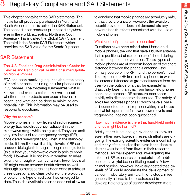 258Regulatory Compliance and SAR Statements8  Regulatory Compliance and SAR StatementsThis chapter contains three SAR statements. The first is for all products purchased in North and South America - this is called the SAR Statement. The second is for products purchased anywhere else in the world, excepting North and South America - this is called the Global SAR Statement. The third is the Sendo SAR Statement which provides the SAR value for the Sendo X phone.SAR StatementThe U.S. Food and Drug Administration’s Center for Devices and Radiological Health Consumer Update on Mobile PhonesFDA has been receiving inquiries about the safety of mobile phones, including cellular phones and PCS phones. The following summarizes what is known—and what remains unknown—about whether these products can pose a hazard to health, and what can be done to minimize any potential risk. This information may be used to respond to questions.Why the concern?Mobile phones emit low levels of radiofrequency energy (i.e. radiofrequency radiation) in the microwave range while being used. They also emit very low levels of radiofrequency energy (RF), considered non-significant, when in the stand-by mode. It is well known that high levels of RF can produce biological damage through heating effects (this is how your microwave oven is able to cook food). However, it is not known whether, to what extent, or through what mechanism, lower levels of RF might cause adverse health effects as well. Although some research has been done to address these questions, no clear picture of the biological effects of this type of radiation has emerged to date. Thus, the available science does not allow us to conclude that mobile phones are absolutely safe, or that they are unsafe. However, the available scientific evidence does not demonstrate any adverse health effects associated with the use of mobile phones.What kinds of phones are in question?Questions have been raised about hand-held mobile phones, the kind that have a built-in antenna that is positioned close to the user’s head during normal telephone conversation. These types of mobile phones are of concern because of the short distance between the phone’s antenna—the primary source of the RF— and the person’s head. The exposure to RF from mobile phones in which the antenna is located at greater distances from the user (on the outside of a car, for example) is drastically lower than that from hand-held phones, because a person’s RF exposure decreases rapidly with distance from the source. The safety of so-called &quot;cordless phones,&quot; which have a base unit connected to the telephone wiring in a house and which operate at far lower power levels and frequencies, has not been questioned.How much evidence is there that hand-held mobile phones might be harmful?Briefly, there is not enough evidence to know for sure, either way; however, research efforts are on-going. The existing scientific evidence is conflicting and many of the studies that have been done to date have suffered from flaws in their research methods. Animal experiments investigating the effects of RF exposures characteristic of mobile phones have yielded conflicting results. A few animal studies, however, have suggested that low levels of RF could accelerate the development of cancer in laboratory animals. In one study, mice genetically altered to be predisposed to developing one type of cancer developed more 
