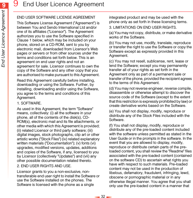 329End User Licence Agreement9  End User Licence AgreementEND USER SOFTWARE LICENSE AGREEMENT This Software License Agreement (&quot;Agreement&quot;) is between You and Sendo International Ltd and/or one of its affiliates (&quot;Licensor&quot;). The Agreement authorizes you to use the Software specified in Clause 1 below, which may be included on your phone, stored on a CD-ROM, sent to you by electronic mail, downloaded from Licensor&apos;s Web pages or servers or from other sources under the terms and conditions set forth below. This is an agreement on end user rights and not an agreement for sale. Licensor continues to own the copy of the Software and any other copy that you are authorised to make pursuant to this Agreement. Read this Agreement carefully before installing, downloading or using the Software. Further, by installing, downloading and/or using the Software, you agree to the terms and conditions of this Agreement. 1. SOFTWARE.As used in this Agreement, the term &quot;Software&quot; means, collectively: (i) all the software in your phone, all of the contents of the disk(s), CD-ROM(s), electronic mail and its file attachments, or other media with which this Agreement is provided; (ii) related Licensor or third party software; (iii) digital images, stock photographs, clip art or other artistic works (&quot;Stock Files&quot;) (iv) related explanatory written materials (&quot;Documentation&quot;); (v) fonts (vi) upgrades, modified versions, updates, additions and copies of the Software, if any, licensed to you by Licensor (collectively &quot;Updates&quot;) and (vii) any other possible documentation related thereto. 2. END USER RIGHTS AND USE.Licensor grants to you a non-exclusive, non-transferable end user right to install the Software or use the Software installed on the phones. The Software is licensed with the phone as a single integrated product and may be used with the phone only as set forth in these licensing terms. 3. LIMITATIONS ON END USER RIGHTS.(a) You may not copy, distribute, or make derivative works of the Software. (b) You may not use, modify, translate, reproduce or transfer the right to use the Software or copy the Software except as expressly provided in this Agreement. (c) You may not resell, sublicense, rent, lease or lend the Software; except you may permanently transfer all of your rights as set forth in the Agreement only as part of a permanent sale or transfer of the phone, provided the recipient agrees to the terms of this Agreement. (d) You may not reverse engineer, reverse compile, disassemble or otherwise attempt to discover the source code of the Software (except to the extent that this restriction is expressly prohibited by law) or create derivative works based on the Software. (e) You shall not display, modify, reproduce or distribute any of the Stock Files included with the Software.(f) You shall not display, modify, reproduce or distribute any of the pre-loaded content included with the software unless permitted as stated in the User Guide or in the prompts in the software. In the event that you are allowed to display, modify, reproduce or distribute certain parts of the pre-loaded content, you shall review the &quot;Readme&quot; files associated with the pre-loaded content (contained on the software CD) to ascertain what rights you have with respect to such materials. Pre-loaded content may not be used in the production of libelous, defamatory, fraudulent, infringing, lewd, obscene or pornographic material or in any otherwise illegal manner. You agree that you shall only use the pre-loaded content in a manner that 