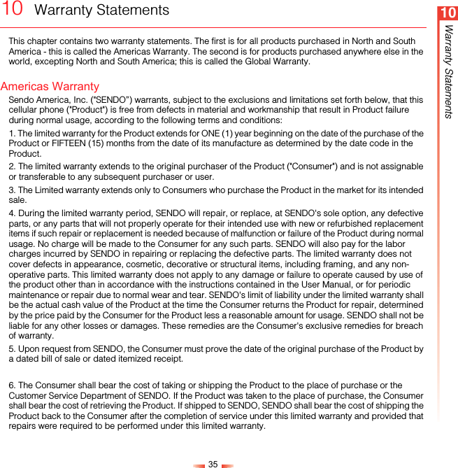 3510Warranty Statements10  Warranty StatementsThis chapter contains two warranty statements. The first is for all products purchased in North and South America - this is called the Americas Warranty. The second is for products purchased anywhere else in the world, excepting North and South America; this is called the Global Warranty.Americas WarrantySendo America, Inc. (&quot;SENDO”) warrants, subject to the exclusions and limitations set forth below, that this cellular phone (&quot;Product&quot;) is free from defects in material and workmanship that result in Product failure during normal usage, according to the following terms and conditions:1. The limited warranty for the Product extends for ONE (1) year beginning on the date of the purchase of the Product or FIFTEEN (15) months from the date of its manufacture as determined by the date code in the Product. 2. The limited warranty extends to the original purchaser of the Product (&quot;Consumer&quot;) and is not assignable or transferable to any subsequent purchaser or user.3. The Limited warranty extends only to Consumers who purchase the Product in the market for its intended sale.4. During the limited warranty period, SENDO will repair, or replace, at SENDO&apos;s sole option, any defective parts, or any parts that will not properly operate for their intended use with new or refurbished replacement items if such repair or replacement is needed because of malfunction or failure of the Product during normal usage. No charge will be made to the Consumer for any such parts. SENDO will also pay for the labor charges incurred by SENDO in repairing or replacing the defective parts. The limited warranty does not cover defects in appearance, cosmetic, decorative or structural items, including framing, and any non-operative parts. This limited warranty does not apply to any damage or failure to operate caused by use of the product other than in accordance with the instructions contained in the User Manual, or for periodic maintenance or repair due to normal wear and tear. SENDO&apos;s limit of liability under the limited warranty shall be the actual cash value of the Product at the time the Consumer returns the Product for repair, determined by the price paid by the Consumer for the Product less a reasonable amount for usage. SENDO shall not be liable for any other losses or damages. These remedies are the Consumer&apos;s exclusive remedies for breach of warranty.5. Upon request from SENDO, the Consumer must prove the date of the original purchase of the Product by a dated bill of sale or dated itemized receipt.6. The Consumer shall bear the cost of taking or shipping the Product to the place of purchase or the Customer Service Department of SENDO. If the Product was taken to the place of purchase, the Consumer shall bear the cost of retrieving the Product. If shipped to SENDO, SENDO shall bear the cost of shipping the Product back to the Consumer after the completion of service under this limited warranty and provided that repairs were required to be performed under this limited warranty.
