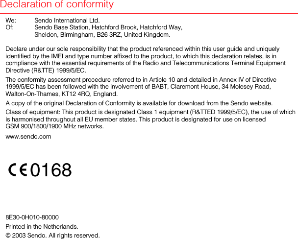 Declaration of conformityWe:  Sendo International Ltd.Of:  Sendo Base Station, Hatchford Brook, Hatchford Way, Sheldon, Birmingham, B26 3RZ, United Kingdom.Declare under our sole responsibility that the product referenced within this user guide and uniquely identified by the IMEI and type number affixed to the product, to which this declaration relates, is in compliance with the essential requirements of the Radio and Telecommunications Terminal Equipment Directive (R&amp;TTE) 1999/5/EC.The conformity assessment procedure referred to in Article 10 and detailed in Annex IV of Directive 1999/5/EC has been followed with the involvement of BABT, Claremont House, 34 Molesey Road, Walton-On-Thames, KT12 4RQ, England.A copy of the original Declaration of Conformity is available for download from the Sendo website.Class of equipment: This product is designated Class 1 equipment (R&amp;TTED 1999/5/EC), the use of which is harmonised throughout all EU member states. This product is designated for use on licensed GSM 900/1800/1900 MHz networks.www.sendo.com8E30-0H010-80000Printed in the Netherlands.© 2003 Sendo. All rights reserved. 