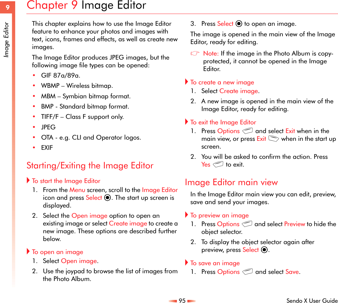 95 Sendo X User Guide9Image EditorChapter 9 Image EditorThis chapter explains how to use the Image Editor feature to enhance your photos and images with text, icons, frames and effects, as well as create new images.The Image Editor produces JPEG images, but the following image file types can be opened:•GIF 87a/89a.•WBMP – Wireless bitmap.•MBM – Symbian bitmap format.•BMP - Standard bitmap format.•TIFF/F – Class F support only.•JPEG•OTA - e.g. CLI and Operator logos.•EXIFStarting/Exiting the Image Editor!To start the Image Editor1. From the Menu screen, scroll to the Image Editor icon and press Select A. The start up screen is displayed.2. Select the Open image option to open an existing image or select Create image to create a new image. These options are described further below.!To open an image1. Select Open image.2. Use the joypad to browse the list of images from the Photo Album.3. Press Select A to open an image.The image is opened in the main view of the Image Editor, ready for editing.zNote: If the image in the Photo Album is copy-protected, it cannot be opened in the Image Editor.!To create a new image1. Select Create image.2. A new image is opened in the main view of the Image Editor, ready for editing.!To exit the Image Editor1. Press Options g and select Exit when in the main view, or press Exit d when in the start up screen.2. You will be asked to confirm the action. Press Yes g to exit.Image Editor main viewIn the Image Editor main view you can edit, preview, save and send your images.!To preview an image1. Press Options g and select Preview to hide the object selector.2. To display the object selector again after preview, press Select A.!To save an image1. Press Options g and select Save.