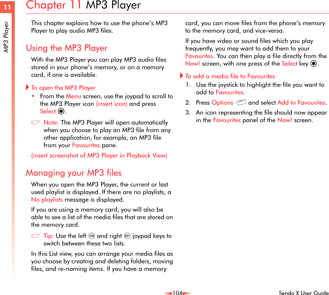 104 Sendo X User Guide11MP3 PlayerChapter 11 MP3 PlayerThis chapter explains how to use the phone’s MP3 Player to play audio MP3 files.Using the MP3 PlayerWith the MP3 Player you can play MP3 audio files stored in your phone’s memory, or on a memory card, if one is available.!To open the MP3 Player•From the Menu screen, use the joypad to scroll to the MP3 Player icon (insert icon) and press Select A.zNote: The MP3 Player will open automatically when you choose to play an MP3 file from any other application, for example, an MP3 file from your Favourites pane.(insert screenshot of MP3 Player in Playback View)Managing your MP3 filesWhen you open the MP3 Player, the current or last used playlist is displayed. If there are no playlists, a No playlists message is displayed.If you are using a memory card, you will also be able to see a list of the media files that are stored on the memory card. zTip: Use the left [ and right ] joypad keys to switch between these two lists.In this List view, you can arrange your media files as you choose by creating and deleting folders, moving files, and re-naming items. If you have a memory card, you can move files from the phone’s memory to the memory card, and vice-versa.If you have video or sound files which you play frequently, you may want to add them to your Favourites. You can then play a file directly from the Now! screen, with one press of the Select key A.!To add a media file to Favourites1. Use the joystick to highlight the file you want to add to Favourites.2. Press Options g and select Add to Favourites.3. An icon representing the file should now appear in the Favourites panel of the Now! screen.