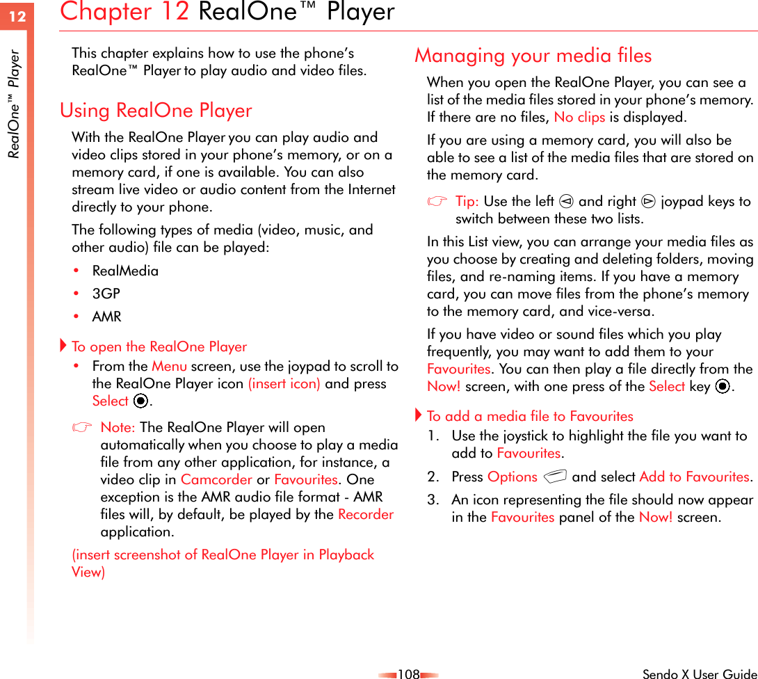108 Sendo X User Guide12RealOne™ PlayerChapter 12 RealOne™ PlayerThis chapter explains how to use the phone’s RealOne™ Player to play audio and video files.Using RealOne PlayerWith the RealOne Player you can play audio and video clips stored in your phone’s memory, or on a memory card, if one is available. You can also stream live video or audio content from the Internet directly to your phone.The following types of media (video, music, and other audio) file can be played:•RealMedia•3GP•AMR!To open the RealOne Player•From the Menu screen, use the joypad to scroll to the RealOne Player icon (insert icon) and press Select A.zNote: The RealOne Player will open automatically when you choose to play a media file from any other application, for instance, a video clip in Camcorder or Favourites. One exception is the AMR audio file format - AMR files will, by default, be played by the Recorder application.(insert screenshot of RealOne Player in Playback View)Managing your media filesWhen you open the RealOne Player, you can see a list of the media files stored in your phone’s memory. If there are no files, No clips is displayed.If you are using a memory card, you will also be able to see a list of the media files that are stored on the memory card. zTip: Use the left [ and right ] joypad keys to switch between these two lists.In this List view, you can arrange your media files as you choose by creating and deleting folders, moving files, and re-naming items. If you have a memory card, you can move files from the phone’s memory to the memory card, and vice-versa.If you have video or sound files which you play frequently, you may want to add them to your Favourites. You can then play a file directly from the Now! screen, with one press of the Select key A.!To add a media file to Favourites1. Use the joystick to highlight the file you want to add to Favourites.2. Press Options g and select Add to Favourites.3. An icon representing the file should now appear in the Favourites panel of the Now! screen.