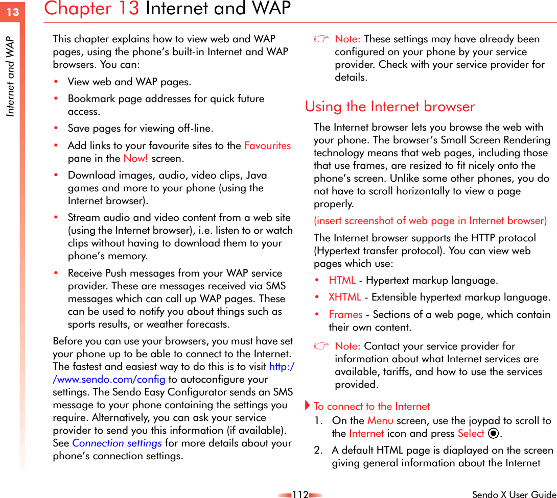 112 Sendo X User Guide13Internet and WAPChapter 13 Internet and WAPThis chapter explains how to view web and WAP pages, using the phone’s built-in Internet and WAP browsers. You can:•View web and WAP pages.•Bookmark page addresses for quick future access.•Save pages for viewing off-line.•Add links to your favourite sites to the Favourites pane in the Now! screen.•Download images, audio, video clips, Java games and more to your phone (using the Internet browser).•Stream audio and video content from a web site (using the Internet browser), i.e. listen to or watch clips without having to download them to your phone’s memory.•Receive Push messages from your WAP service provider. These are messages received via SMS messages which can call up WAP pages. These can be used to notify you about things such as sports results, or weather forecasts.Before you can use your browsers, you must have set your phone up to be able to connect to the Internet. The fastest and easiest way to do this is to visit http://www.sendo.com/config to autoconfigure your settings. The Sendo Easy Configurator sends an SMS message to your phone containing the settings you require. Alternatively, you can ask your service provider to send you this information (if available). See Connection settings for more details about your phone’s connection settings.zNote: These settings may have already been configured on your phone by your service provider. Check with your service provider for details.Using the Internet browserThe Internet browser lets you browse the web with your phone. The browser’s Small Screen Rendering technology means that web pages, including those that use frames, are resized to fit nicely onto the phone’s screen. Unlike some other phones, you do not have to scroll horizontally to view a page properly.(insert screenshot of web page in Internet browser)The Internet browser supports the HTTP protocol (Hypertext transfer protocol). You can view web pages which use:•HTML - Hypertext markup language.•XHTML - Extensible hypertext markup language.•Frames - Sections of a web page, which contain their own content.zNote: Contact your service provider for information about what Internet services are available, tariffs, and how to use the services provided. !To connect to the Internet 1. On the Menu screen, use the joypad to scroll to the Internet icon and press Select A. 2. A default HTML page is diaplayed on the screen giving general information about the Internet 
