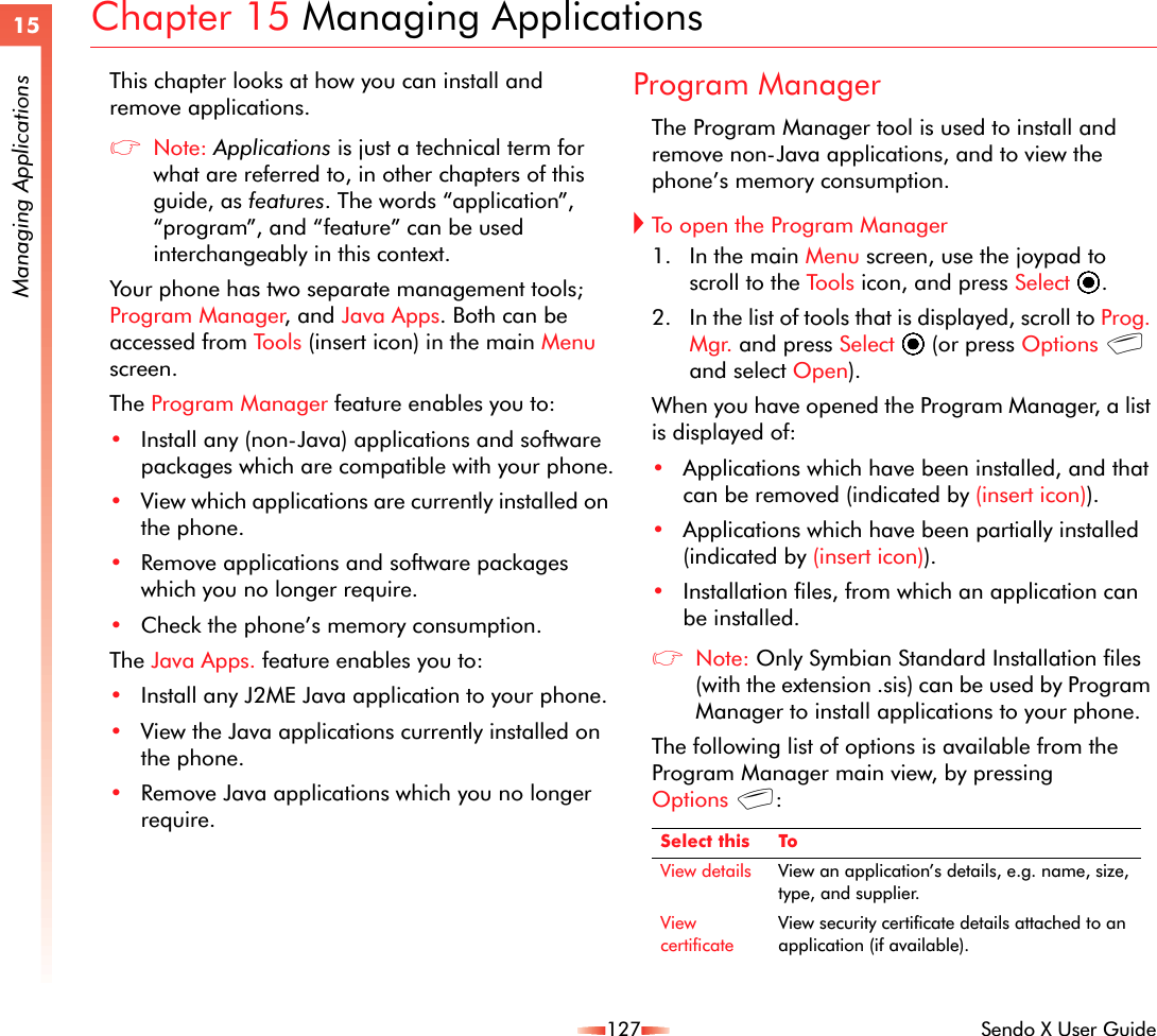127 Sendo X User Guide15Managing ApplicationsChapter 15 Managing ApplicationsThis chapter looks at how you can install and remove applications.zNote: Applications is just a technical term for what are referred to, in other chapters of this guide, as features. The words “application”, “program”, and “feature” can be used interchangeably in this context. Your phone has two separate management tools; Program Manager, and Java Apps. Both can be accessed from Tools (insert icon) in the main Menu screen.The Program Manager feature enables you to:•Install any (non-Java) applications and software packages which are compatible with your phone.•View which applications are currently installed on the phone.•Remove applications and software packages which you no longer require.•Check the phone’s memory consumption.The Java Apps. feature enables you to:•Install any J2ME Java application to your phone.•View the Java applications currently installed on the phone.•Remove Java applications which you no longer require.Program ManagerThe Program Manager tool is used to install and remove non-Java applications, and to view the phone’s memory consumption.!To open the Program Manager1. In the main Menu screen, use the joypad to scroll to the Tools icon, and press Select A.2. In the list of tools that is displayed, scroll to Prog. Mgr. and press Select A (or press Options g and select Open).When you have opened the Program Manager, a list is displayed of:•Applications which have been installed, and that can be removed (indicated by (insert icon)).•Applications which have been partially installed (indicated by (insert icon)).•Installation files, from which an application can be installed.zNote: Only Symbian Standard Installation files (with the extension .sis) can be used by Program Manager to install applications to your phone. The following list of options is available from the Program Manager main view, by pressing Options g:Select this ToView details View an application’s details, e.g. name, size, type, and supplier.View certificateView security certificate details attached to an application (if available).