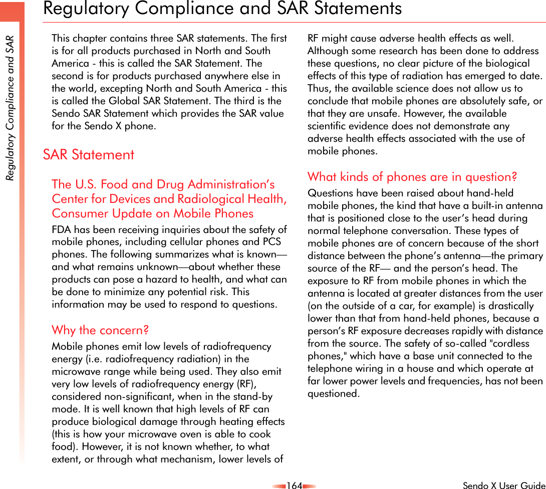 164 Sendo X User GuideRegulatory Compliance and SARRegulatory Compliance and SAR StatementsThis chapter contains three SAR statements. The first is for all products purchased in North and South America - this is called the SAR Statement. The second is for products purchased anywhere else in the world, excepting North and South America - this is called the Global SAR Statement. The third is the Sendo SAR Statement which provides the SAR value for the Sendo X phone.SAR StatementThe U.S. Food and Drug Administration’s Center for Devices and Radiological Health, Consumer Update on Mobile PhonesFDA has been receiving inquiries about the safety of mobile phones, including cellular phones and PCS phones. The following summarizes what is known—and what remains unknown—about whether these products can pose a hazard to health, and what can be done to minimize any potential risk. This information may be used to respond to questions.Why the concern?Mobile phones emit low levels of radiofrequency energy (i.e. radiofrequency radiation) in the microwave range while being used. They also emit very low levels of radiofrequency energy (RF), considered non-significant, when in the stand-by mode. It is well known that high levels of RF can produce biological damage through heating effects (this is how your microwave oven is able to cook food). However, it is not known whether, to what extent, or through what mechanism, lower levels of RF might cause adverse health effects as well. Although some research has been done to address these questions, no clear picture of the biological effects of this type of radiation has emerged to date. Thus, the available science does not allow us to conclude that mobile phones are absolutely safe, or that they are unsafe. However, the available scientific evidence does not demonstrate any adverse health effects associated with the use of mobile phones.What kinds of phones are in question?Questions have been raised about hand-held mobile phones, the kind that have a built-in antenna that is positioned close to the user’s head during normal telephone conversation. These types of mobile phones are of concern because of the short distance between the phone’s antenna—the primary source of the RF— and the person’s head. The exposure to RF from mobile phones in which the antenna is located at greater distances from the user (on the outside of a car, for example) is drastically lower than that from hand-held phones, because a person’s RF exposure decreases rapidly with distance from the source. The safety of so-called &quot;cordless phones,&quot; which have a base unit connected to the telephone wiring in a house and which operate at far lower power levels and frequencies, has not been questioned.