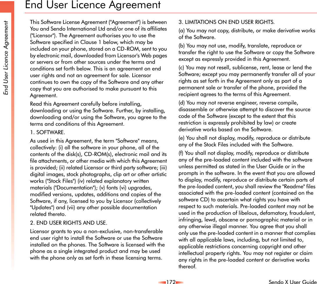 172 Sendo X User GuideEnd User Licence AgreementEnd User Licence AgreementThis Software License Agreement (&quot;Agreement&quot;) is between You and Sendo International Ltd and/or one of its affiliates (&quot;Licensor&quot;). The Agreement authorises you to use the Software specified in Clause 1 below, which may be included on your phone, stored on a CD-ROM, sent to you by electronic mail, downloaded from Licensor&apos;s Web pages or servers or from other sources under the terms and conditions set forth below. This is an agreement on end user rights and not an agreement for sale. Licensor continues to own the copy of the Software and any other copy that you are authorised to make pursuant to this Agreement. Read this Agreement carefully before installing, downloading or using the Software. Further, by installing, downloading and/or using the Software, you agree to the terms and conditions of this Agreement. 1. SOFTWARE.As used in this Agreement, the term &quot;Software&quot; means, collectively: (i) all the software in your phone, all of the contents of the disk(s), CD-ROM(s), electronic mail and its file attachments, or other media with which this Agreement is provided; (ii) related Licensor or third party software; (iii) digital images, stock photographs, clip art or other artistic works (&quot;Stock Files&quot;) (iv) related explanatory written materials (&quot;Documentation&quot;); (v) fonts (vi) upgrades, modified versions, updates, additions and copies of the Software, if any, licensed to you by Licensor (collectively &quot;Updates&quot;) and (vii) any other possible documentation related thereto. 2. END USER RIGHTS AND USE.Licensor grants to you a non-exclusive, non-transferable end user right to install the Software or use the Software installed on the phones. The Software is licensed with the phone as a single integrated product and may be used with the phone only as set forth in these licensing terms. 3. LIMITATIONS ON END USER RIGHTS.(a) You may not copy, distribute, or make derivative works of the Software. (b) You may not use, modify, translate, reproduce or transfer the right to use the Software or copy the Software except as expressly provided in this Agreement. (c) You may not resell, sublicense, rent, lease or lend the Software; except you may permanently transfer all of your rights as set forth in the Agreement only as part of a permanent sale or transfer of the phone, provided the recipient agrees to the terms of this Agreement. (d) You may not reverse engineer, reverse compile, disassemble or otherwise attempt to discover the source code of the Software (except to the extent that this restriction is expressly prohibited by law) or create derivative works based on the Software. (e) You shall not display, modify, reproduce or distribute any of the Stock Files included with the Software.(f) You shall not display, modify, reproduce or distribute any of the pre-loaded content included with the software unless permitted as stated in the User Guide or in the prompts in the software. In the event that you are allowed to display, modify, reproduce or distribute certain parts of the pre-loaded content, you shall review the &quot;Readme&quot; files associated with the pre-loaded content (contained on the software CD) to ascertain what rights you have with respect to such materials. Pre-loaded content may not be used in the production of libelous, defamatory, fraudulent, infringing, lewd, obscene or pornographic material or in any otherwise illegal manner. You agree that you shall only use the pre-loaded content in a manner that complies with all applicable laws, including, but not limited to, applicable restrictions concerning copyright and other intellectual property rights. You may not register or claim any rights in the pre-loaded content or derivative works thereof.