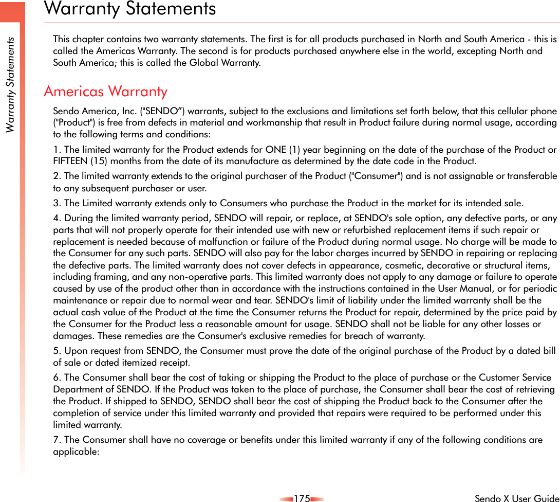 175 Sendo X User GuideWarranty StatementsWarranty StatementsThis chapter contains two warranty statements. The first is for all products purchased in North and South America - this is called the Americas Warranty. The second is for products purchased anywhere else in the world, excepting North and South America; this is called the Global Warranty.Americas WarrantySendo America, Inc. (&quot;SENDO”) warrants, subject to the exclusions and limitations set forth below, that this cellular phone (&quot;Product&quot;) is free from defects in material and workmanship that result in Product failure during normal usage, according to the following terms and conditions:1. The limited warranty for the Product extends for ONE (1) year beginning on the date of the purchase of the Product or FIFTEEN (15) months from the date of its manufacture as determined by the date code in the Product. 2. The limited warranty extends to the original purchaser of the Product (&quot;Consumer&quot;) and is not assignable or transferable to any subsequent purchaser or user.3. The Limited warranty extends only to Consumers who purchase the Product in the market for its intended sale.4. During the limited warranty period, SENDO will repair, or replace, at SENDO&apos;s sole option, any defective parts, or any parts that will not properly operate for their intended use with new or refurbished replacement items if such repair or replacement is needed because of malfunction or failure of the Product during normal usage. No charge will be made to the Consumer for any such parts. SENDO will also pay for the labor charges incurred by SENDO in repairing or replacing the defective parts. The limited warranty does not cover defects in appearance, cosmetic, decorative or structural items, including framing, and any non-operative parts. This limited warranty does not apply to any damage or failure to operate caused by use of the product other than in accordance with the instructions contained in the User Manual, or for periodic maintenance or repair due to normal wear and tear. SENDO&apos;s limit of liability under the limited warranty shall be the actual cash value of the Product at the time the Consumer returns the Product for repair, determined by the price paid by the Consumer for the Product less a reasonable amount for usage. SENDO shall not be liable for any other losses or damages. These remedies are the Consumer&apos;s exclusive remedies for breach of warranty.5. Upon request from SENDO, the Consumer must prove the date of the original purchase of the Product by a dated bill of sale or dated itemized receipt.6. The Consumer shall bear the cost of taking or shipping the Product to the place of purchase or the Customer Service Department of SENDO. If the Product was taken to the place of purchase, the Consumer shall bear the cost of retrieving the Product. If shipped to SENDO, SENDO shall bear the cost of shipping the Product back to the Consumer after the completion of service under this limited warranty and provided that repairs were required to be performed under this limited warranty.7. The Consumer shall have no coverage or benefits under this limited warranty if any of the following conditions are applicable:
