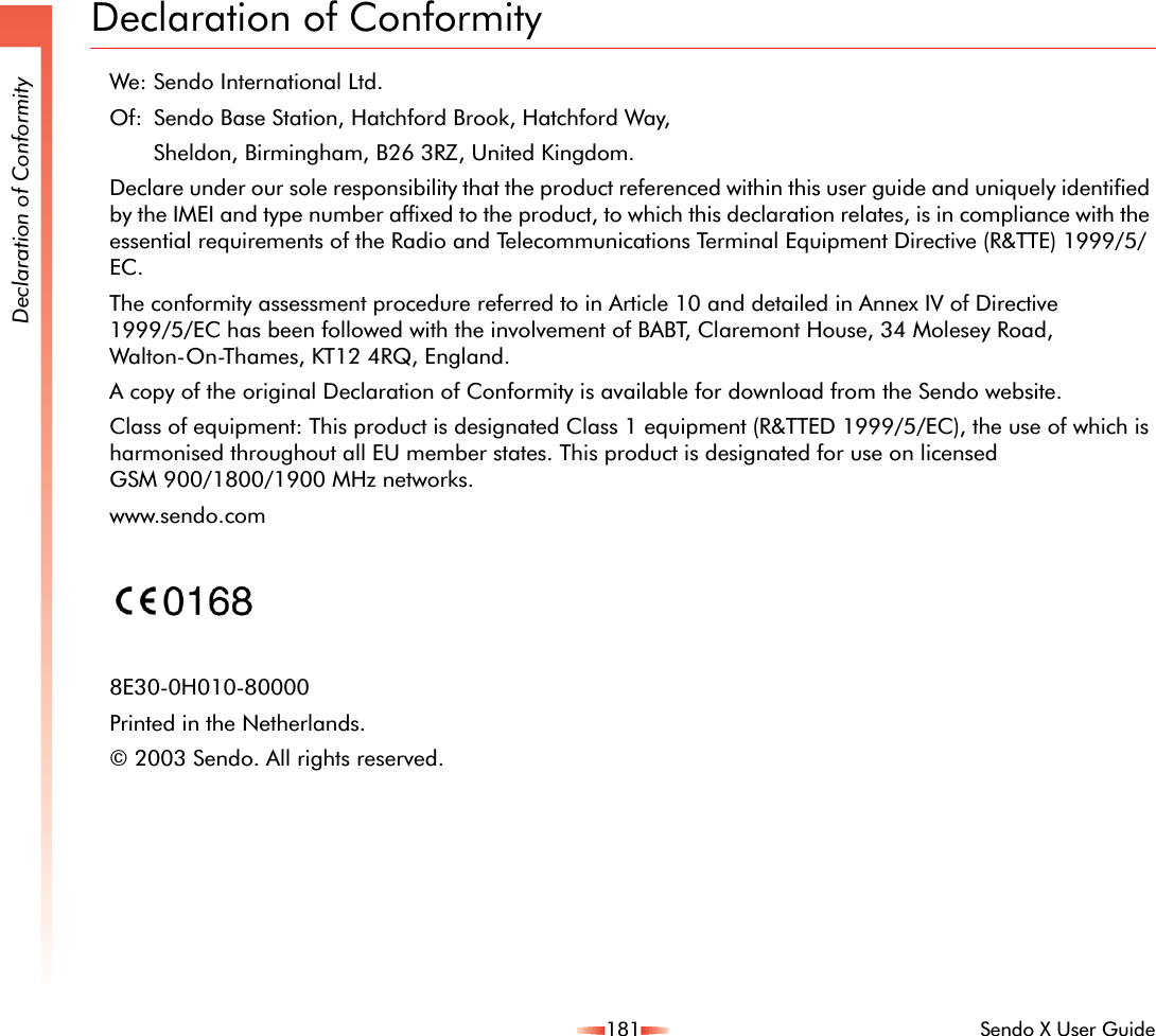 181 Sendo X User GuideDeclaration of ConformityDeclaration of ConformityWe: Sendo International Ltd.Of:  Sendo Base Station, Hatchford Brook, Hatchford Way, Sheldon, Birmingham, B26 3RZ, United Kingdom.Declare under our sole responsibility that the product referenced within this user guide and uniquely identified by the IMEI and type number affixed to the product, to which this declaration relates, is in compliance with the essential requirements of the Radio and Telecommunications Terminal Equipment Directive (R&amp;TTE) 1999/5/EC.The conformity assessment procedure referred to in Article 10 and detailed in Annex IV of Directive 1999/5/EC has been followed with the involvement of BABT, Claremont House, 34 Molesey Road, Walton-On-Thames, KT12 4RQ, England.A copy of the original Declaration of Conformity is available for download from the Sendo website.Class of equipment: This product is designated Class 1 equipment (R&amp;TTED 1999/5/EC), the use of which is harmonised throughout all EU member states. This product is designated for use on licensed GSM 900/1800/1900 MHz networks.www.sendo.com8E30-0H010-80000Printed in the Netherlands.© 2003 Sendo. All rights reserved. 