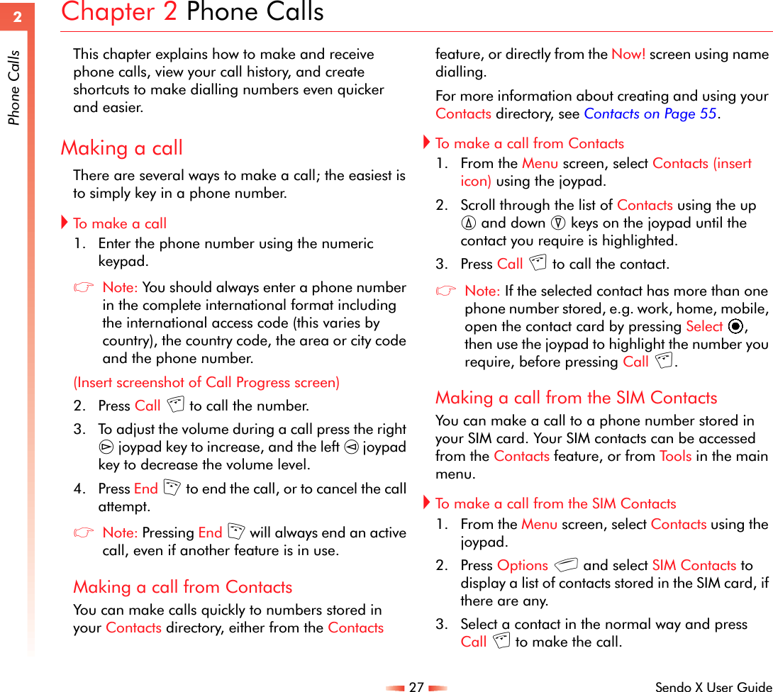 27 Sendo X User Guide2Phone CallsChapter 2 Phone CallsThis chapter explains how to make and receive phone calls, view your call history, and create shortcuts to make dialling numbers even quicker and easier.Making a callThere are several ways to make a call; the easiest is to simply key in a phone number.!To ma k e  a  c a ll1. Enter the phone number using the numeric keypad.zNote: You should always enter a phone number in the complete international format including the international access code (this varies by country), the country code, the area or city code and the phone number. (Insert screenshot of Call Progress screen)2. Press Call c to call the number.3. To adjust the volume during a call press the right ] joypad key to increase, and the left [ joypad key to decrease the volume level.4. Press End f to end the call, or to cancel the call attempt.zNote: Pressing End f will always end an active call, even if another feature is in use.Making a call from ContactsYou can make calls quickly to numbers stored in your Contacts directory, either from the Contacts feature, or directly from the Now! screen using name dialling.For more information about creating and using your Contacts directory, see Contacts on Page 55.!To make a call from Contacts 1. From the Menu screen, select Contacts (insert icon) using the joypad.2. Scroll through the list of Contacts using the up : and down ; keys on the joypad until the contact you require is highlighted.3. Press Call c to call the contact.zNote: If the selected contact has more than one phone number stored, e.g. work, home, mobile, open the contact card by pressing Select A, then use the joypad to highlight the number you require, before pressing Call c.Making a call from the SIM ContactsYou can make a call to a phone number stored in your SIM card. Your SIM contacts can be accessed from the Contacts feature, or from Tools in the main menu. !To make a call from the SIM Contacts1. From the Menu screen, select Contacts using the joypad.2. Press Options g and select SIM Contacts to display a list of contacts stored in the SIM card, if there are any.3. Select a contact in the normal way and press Call c to make the call.