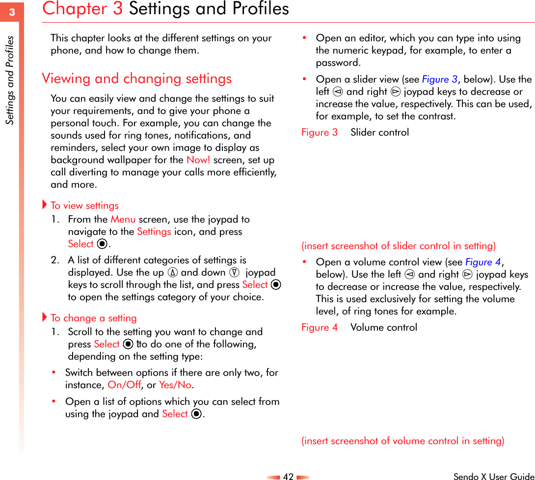 42 Sendo X User Guide3Settings and ProfilesChapter 3 Settings and ProfilesThis chapter looks at the different settings on your phone, and how to change them.Viewing and changing settingsYou can easily view and change the settings to suit your requirements, and to give your phone a personal touch. For example, you can change the sounds used for ring tones, notifications, and reminders, select your own image to display as background wallpaper for the Now! screen, set up call diverting to manage your calls more efficiently, and more.!To vie w  s e t tings1. From the Menu screen, use the joypad to navigate to the Settings icon, and press Select A. 2. A list of different categories of settings is displayed. Use the up : and down ;  joypad keys to scroll through the list, and press Select A to open the settings category of your choice. !To change a setting1. Scroll to the setting you want to change and press Select tA  to do one of the following, depending on the setting type:•Switch between options if there are only two, for instance, On/Off, or Yes/No.•Open a list of options which you can select from using the joypad and Select A.•Open an editor, which you can type into using the numeric keypad, for example, to enter a password.•Open a slider view (see Figure 3, below). Use the left [ and right ] joypad keys to decrease or increase the value, respectively. This can be used, for example, to set the contrast.Figure 3 Slider control(insert screenshot of slider control in setting)•Open a volume control view (see Figure 4, below). Use the left [ and right ] joypad keys to decrease or increase the value, respectively. This is used exclusively for setting the volume level, of ring tones for example.Figure 4 Volume control(insert screenshot of volume control in setting)