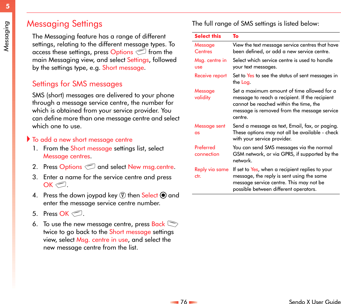 76 Sendo X User Guide5MessagingMessaging SettingsThe Messaging feature has a range of different settings, relating to the different message types. To access these settings, press Options g from the main Messaging view, and select Settings, followed by the settings type, e.g. Short message.Settings for SMS messagesSMS (short) messages are delivered to your phone through a message service centre, the number for which is obtained from your service provider. You can define more than one message centre and select which one to use.!To add a new short message centre1. From the Short message settings list, select Message centres.2. Press Options g and select New msg.centre.3. Enter a name for the service centre and press OK g.4. Press the down joypad key ; then Select A and enter the message service centre number.5. Press OK g.6. To use the new message centre, press Back d twice to go back to the Short message settings view, select Msg. centre in use, and select the new message centre from the list.The full range of SMS settings is listed below:Select this ToMessage CentresView the text message service centres that have been defined, or add a new service centre.Msg. centre in useSelect which service centre is used to handle your text messages.Receive report Set to Yes to see the status of sent messages in the Log.Message validitySet a maximum amount of time allowed for a message to reach a recipient. If the recipient cannot be reached within the time, the message is removed from the message service centre.Message sent asSend a message as text, Email, fax, or paging. These options may not all be available - check with your service provider. Preferred connectionYou can send SMS messages via the normal GSM network, or via GPRS, if supported by the network.Reply via same ctr.If set to Yes , when a recipient replies to your message, the reply is sent using the same message service centre. This may not be possible between different operators.