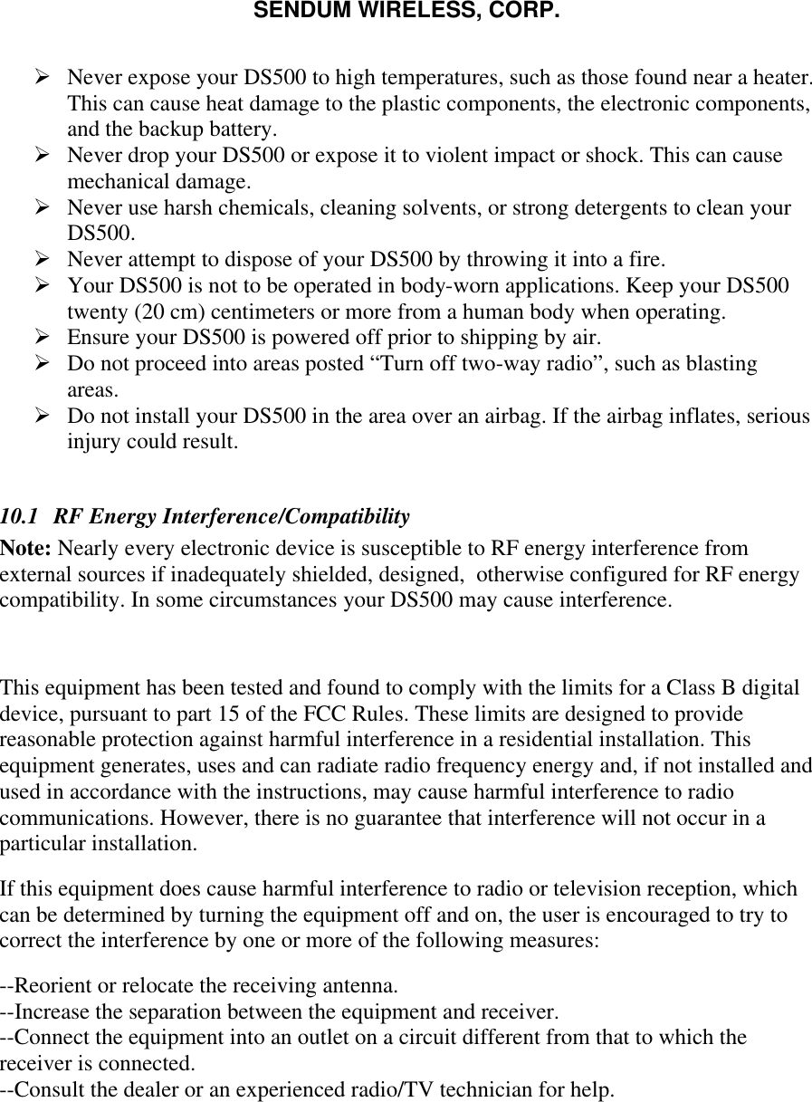 SENDUM WIRELESS, CORP.   &Oslash; Never expose your DS500 to high temperatures, such as those found near a heater. This can cause heat damage to the plastic components, the electronic components, and the backup battery. &Oslash; Never drop your DS500 or expose it to violent impact or shock. This can cause mechanical damage. &Oslash; Never use harsh chemicals, cleaning solvents, or strong detergents to clean your DS500. &Oslash; Never attempt to dispose of your DS500 by throwing it into a fire. &Oslash; Your DS500 is not to be operated in body-worn applications. Keep your DS500 twenty (20 cm) centimeters or more from a human body when operating. &Oslash; Ensure your DS500 is powered off prior to shipping by air. &Oslash; Do not proceed into areas posted &ldquo;Turn off two-way radio&rdquo;, such as blasting areas. &Oslash; Do not install your DS500 in the area over an airbag. If the airbag inflates, serious injury could result.  10.1  RF Energy Interference/Compatibility Note: Nearly every electronic device is susceptible to RF energy interference from external sources if inadequately shielded, designed,  otherwise configured for RF energy compatibility. In some circumstances your DS500 may cause interference.   This equipment has been tested and found to comply with the limits for a Class B digital device, pursuant to part 15 of the FCC Rules. These limits are designed to provide reasonable protection against harmful interference in a residential installation. This equipment generates, uses and can radiate radio frequency energy and, if not installed and used in accordance with the instructions, may cause harmful interference to radio communications. However, there is no guarantee that interference will not occur in a particular installation.  If this equipment does cause harmful interference to radio or television reception, which can be determined by turning the equipment off and on, the user is encouraged to try to correct the interference by one or more of the following measures: --Reorient or relocate the receiving antenna.  --Increase the separation between the equipment and receiver.  --Connect the equipment into an outlet on a circuit different from that to which the receiver is connected.  --Consult the dealer or an experienced radio/TV technician for help.   