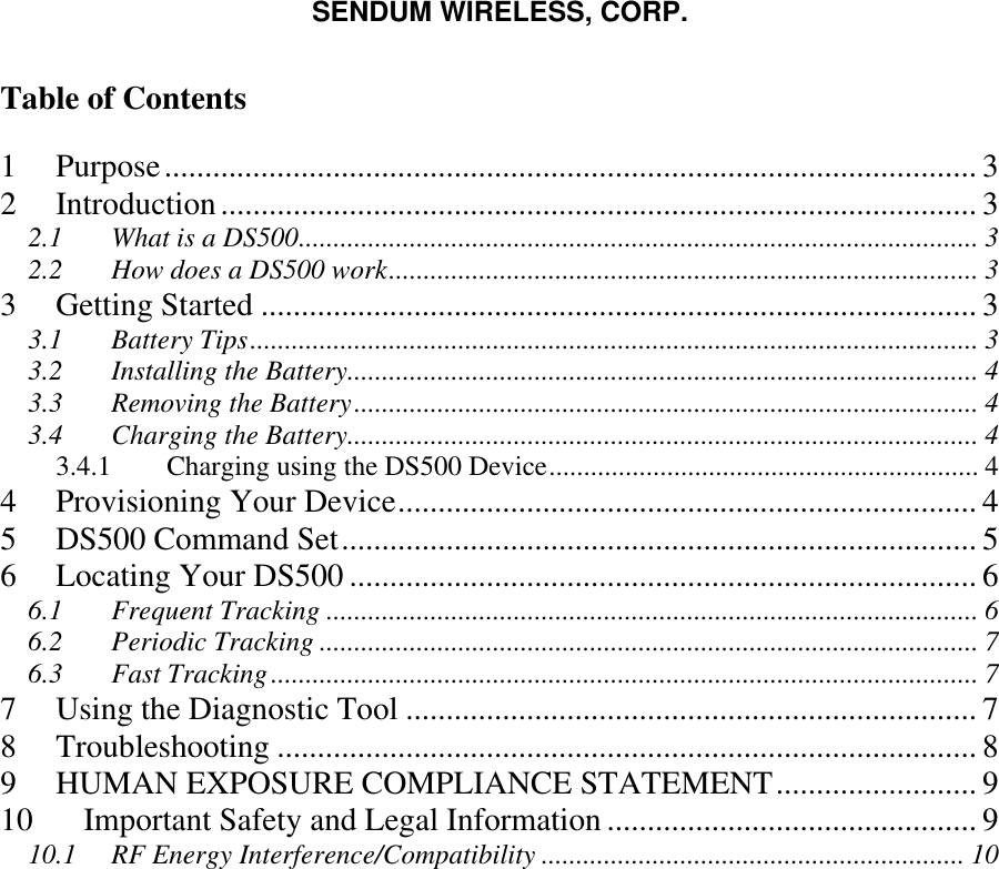 SENDUM WIRELESS, CORP.   Table of Contents  1 Purpose..................................................................................................... 3 2 Introduction.............................................................................................. 3 2.1 What is a DS500.................................................................................................. 3 2.2 How does a DS500 work..................................................................................... 3 3 Getting Started ......................................................................................... 3 3.1 Battery Tips......................................................................................................... 3 3.2 Installing the Battery........................................................................................... 4 3.3 Removing the Battery.......................................................................................... 4 3.4 Charging the Battery........................................................................................... 4 3.4.1  Charging using the DS500 Device.............................................................. 4 4 Provisioning Your Device........................................................................ 4 5 DS500 Command Set............................................................................... 5 6 Locating Your DS500 .............................................................................. 6 6.1 Frequent Tracking .............................................................................................. 6 6.2 Periodic Tracking ............................................................................................... 7 6.3 Fast Tracking...................................................................................................... 7 7 Using the Diagnostic Tool ....................................................................... 7 8 Troubleshooting ....................................................................................... 8 9 HUMAN EXPOSURE COMPLIANCE STATEMENT......................... 9 10 Important Safety and Legal Information .............................................. 9 10.1 RF Energy Interference/Compatibility ............................................................. 10   