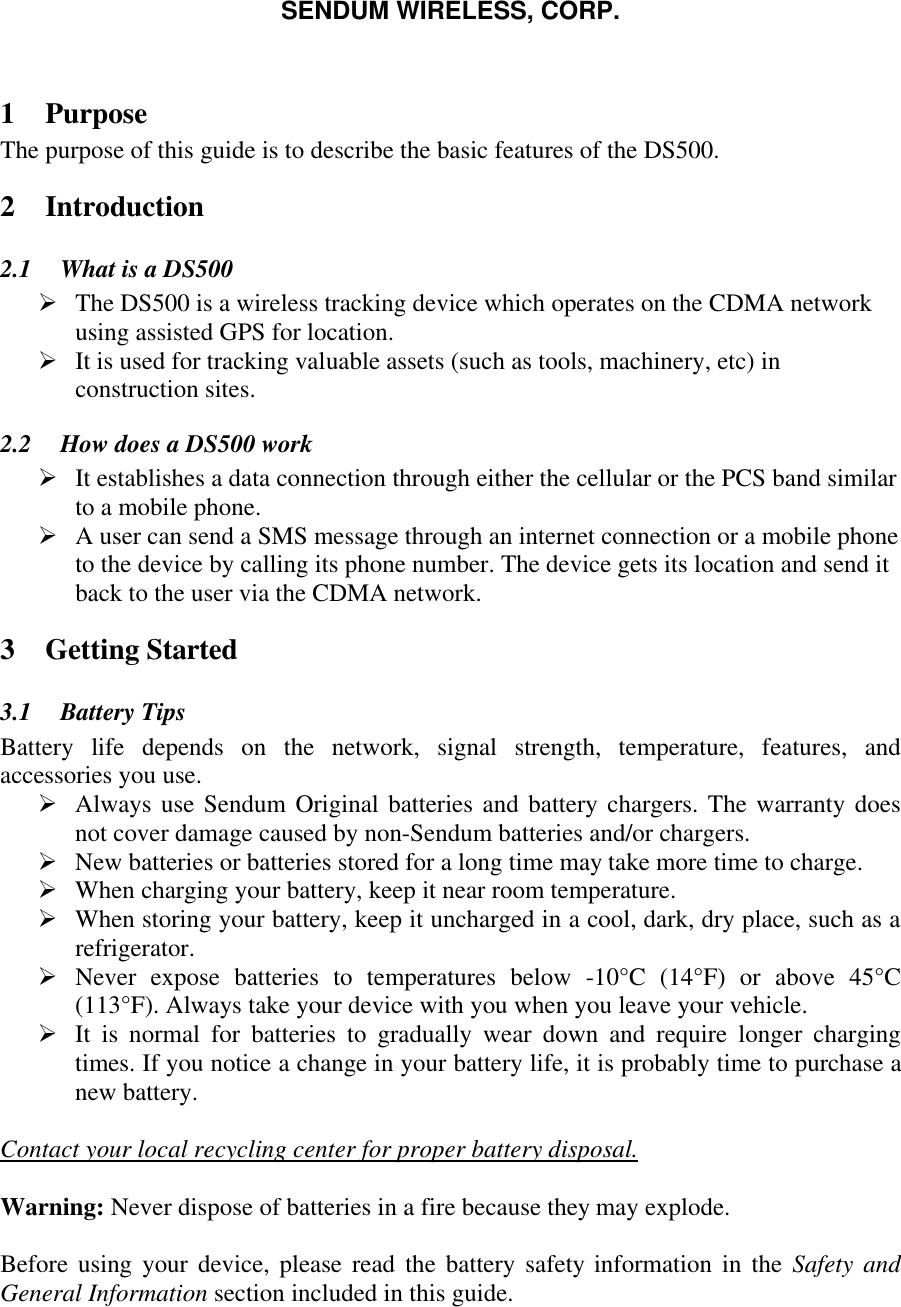SENDUM WIRELESS, CORP.   1 Purpose The purpose of this guide is to describe the basic features of the DS500. 2 Introduction 2.1  What is a DS500 &Oslash; The DS500 is a wireless tracking device which operates on the CDMA network using assisted GPS for location. &Oslash; It is used for tracking valuable assets (such as tools, machinery, etc) in construction sites.  2.2  How does a DS500 work &Oslash; It establishes a data connection through either the cellular or the PCS band similar to a mobile phone.  &Oslash; A user can send a SMS message through an internet connection or a mobile phone to the device by calling its phone number. The device gets its location and send it back to the user via the CDMA network. 3 Getting Started 3.1  Battery Tips Battery life depends on the network, signal strength, temperature, features, and accessories you use. &Oslash; Always use Sendum Original batteries and battery chargers. The warranty does not cover damage caused by non-Sendum batteries and/or chargers. &Oslash; New batteries or batteries stored for a long time may take more time to charge. &Oslash; When charging your battery, keep it near room temperature. &Oslash; When storing your battery, keep it uncharged in a cool, dark, dry place, such as a refrigerator. &Oslash; Never expose batteries to temperatures below -10&deg;C (14&deg;F) or above 45&deg;C  (113&deg;F). Always take your device with you when you leave your vehicle. &Oslash; It is normal for batteries to gradually wear down and require longer charging times. If you notice a change in your battery life, it is probably time to purchase a new battery.  Contact your local recycling center for proper battery disposal.  Warning: Never dispose of batteries in a fire because they may explode.  Before using your device, please read the battery safety information in the Safety and General Information section included in this guide.  