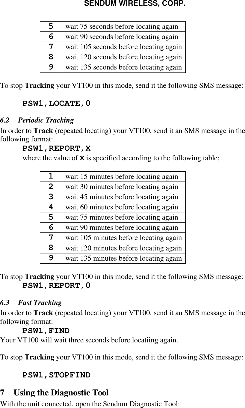 SENDUM WIRELESS, CORP.   5 wait 75 seconds before locating again 6 wait 90 seconds before locating again 7 wait 105 seconds before locating again 8 wait 120 seconds before locating again 9 wait 135 seconds before locating again  To stop Tracking your VT100 in this mode, send it the following SMS message:   PSW1,LOCATE,0  6.2  Periodic Tracking In order to Track (repeated locating) your VT100, send it an SMS message in the following format:  PSW1,REPORT,X  where the value of X is specified according to the following table:  1 wait 15 minutes before locating again 2 wait 30 minutes before locating again 3 wait 45 minutes before locating again 4 wait 60 minutes before locating again 5 wait 75 minutes before locating again 6 wait 90 minutes before locating again 7 wait 105 minutes before locating again 8 wait 120 minutes before locating again 9 wait 135 minutes before locating again  To stop Tracking your VT100 in this mode, send it the following SMS message:  PSW1,REPORT,0 6.3  Fast Tracking In order to Track (repeated locating) your VT100, send it an SMS message in the following format:  PSW1,FIND Your VT100 will wait three seconds before locatiing again.  To stop Tracking your VT100 in this mode, send it the following SMS message:   PSW1,STOPFIND 7 Using the Diagnostic Tool With the unit connected, open the Sendum Diagnostic Tool: 