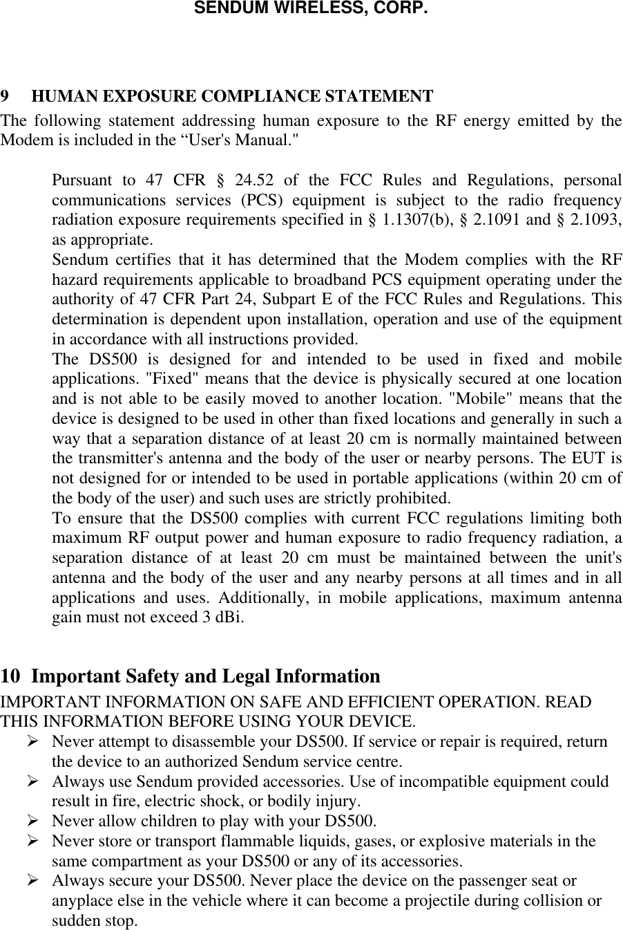 SENDUM WIRELESS, CORP.    9  HUMAN EXPOSURE COMPLIANCE STATEMENT The following statement addressing human exposure to the RF energy emitted by the Modem is included in the &ldquo;User's Manual."   Pursuant to 47 CFR &sect; 24.52 of the FCC Rules and Regulations, personal communications services (PCS) equipment is subject to the radio frequency radiation exposure requirements specified in &sect; 1.1307(b), &sect; 2.1091 and &sect; 2.1093, as appropriate.  Sendum certifies that it has determined that the Modem complies with the RF hazard requirements applicable to broadband PCS equipment operating under the authority of 47 CFR Part 24, Subpart E of the FCC Rules and Regulations. This determination is dependent upon installation, operation and use of the equipment in accordance with all instructions provided.  The DS500 is designed for and intended to be used in fixed and mobile applications. "Fixed" means that the device is physically secured at one location and is not able to be easily moved to another location. "Mobile" means that the device is designed to be used in other than fixed locations and generally in such a way that a separation distance of at least 20 cm is normally maintained between the transmitter's antenna and the body of the user or nearby persons. The EUT is not designed for or intended to be used in portable applications (within 20 cm of the body of the user) and such uses are strictly prohibited.  To ensure that the DS500 complies with current FCC regulations limiting both maximum RF output power and human exposure to radio frequency radiation, a separation distance of at least 20 cm must be maintained between the unit's antenna and the body of the user and any nearby persons at all times and in all applications and uses. Additionally, in mobile applications, maximum antenna gain must not exceed 3 dBi.   10 Important Safety and Legal Information IMPORTANT INFORMATION ON SAFE AND EFFICIENT OPERATION. READ THIS INFORMATION BEFORE USING YOUR DEVICE.  &Oslash; Never attempt to disassemble your DS500. If service or repair is required, return the device to an authorized Sendum service centre. &Oslash; Always use Sendum provided accessories. Use of incompatible equipment could result in fire, electric shock, or bodily injury. &Oslash; Never allow children to play with your DS500. &Oslash; Never store or transport flammable liquids, gases, or explosive materials in the same compartment as your DS500 or any of its accessories. &Oslash; Always secure your DS500. Never place the device on the passenger seat or anyplace else in the vehicle where it can become a projectile during collision or sudden stop. 
