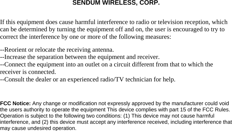 SENDUM WIRELESS, CORP.   If this equipment does cause harmful interference to radio or television reception, which can be determined by turning the equipment off and on, the user is encouraged to try to correct the interference by one or more of the following measures: --Reorient or relocate the receiving antenna.  --Increase the separation between the equipment and receiver.  --Connect the equipment into an outlet on a circuit different from that to which the receiver is connected.  --Consult the dealer or an experienced radio/TV technician for help.    FCC Notice: Any change or modification not expressly approved by the manufacturer could void the users authority to operate the equipment This device complies with part 15 of the FCC Rules. Operation is subject to the following two conditions: (1) This device may not cause harmful interference, and (2) this device must accept any interference received, including interference that may cause undesired operation.   