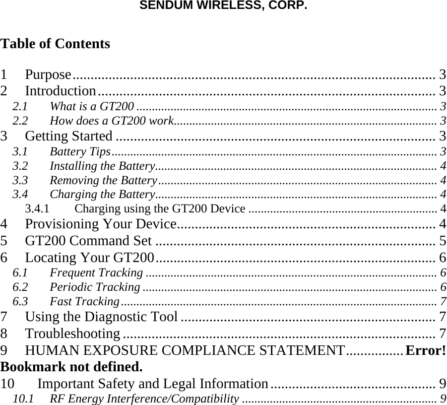 SENDUM WIRELESS, CORP.   Table of Contents  1 Purpose..................................................................................................... 3 2 Introduction.............................................................................................. 3 2.1 What is a GT200 ................................................................................................. 3 2.2 How does a GT200 work..................................................................................... 3 3 Getting Started ......................................................................................... 3 3.1 Battery Tips......................................................................................................... 3 3.2 Installing the Battery........................................................................................... 4 3.3 Removing the Battery.......................................................................................... 4 3.4 Charging the Battery........................................................................................... 4 3.4.1  Charging using the GT200 Device ............................................................. 4 4 Provisioning Your Device........................................................................ 4 5 GT200 Command Set .............................................................................. 5 6 Locating Your GT200.............................................................................. 6 6.1 Frequent Tracking .............................................................................................. 6 6.2 Periodic Tracking ............................................................................................... 6 6.3 Fast Tracking...................................................................................................... 7 7 Using the Diagnostic Tool ....................................................................... 7 8 Troubleshooting ....................................................................................... 7 9 HUMAN EXPOSURE COMPLIANCE STATEMENT................Error! Bookmark not defined. 10 Important Safety and Legal Information.............................................. 9 10.1 RF Energy Interference/Compatibility ............................................................... 9   