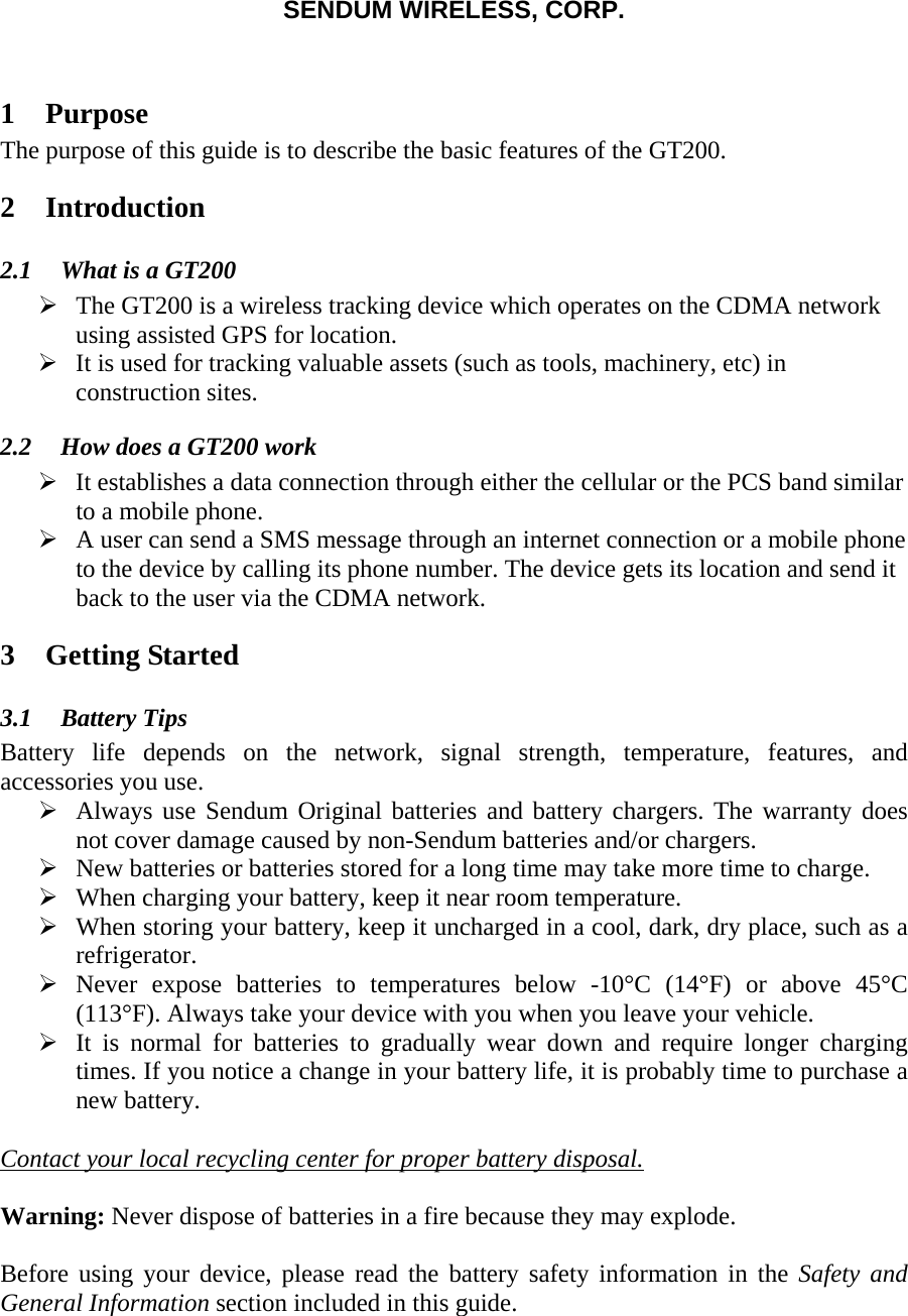 SENDUM WIRELESS, CORP.   1 Purpose The purpose of this guide is to describe the basic features of the GT200. 2 Introduction 2.1 What is a GT200 &frac34; The GT200 is a wireless tracking device which operates on the CDMA network using assisted GPS for location. &frac34; It is used for tracking valuable assets (such as tools, machinery, etc) in construction sites.  2.2 How does a GT200 work &frac34; It establishes a data connection through either the cellular or the PCS band similar to a mobile phone.  &frac34; A user can send a SMS message through an internet connection or a mobile phone to the device by calling its phone number. The device gets its location and send it back to the user via the CDMA network. 3 Getting Started 3.1 Battery Tips Battery life depends on the network, signal strength, temperature, features, and accessories you use. &frac34; Always use Sendum Original batteries and battery chargers. The warranty does not cover damage caused by non-Sendum batteries and/or chargers. &frac34; New batteries or batteries stored for a long time may take more time to charge. &frac34; When charging your battery, keep it near room temperature. &frac34; When storing your battery, keep it uncharged in a cool, dark, dry place, such as a refrigerator. &frac34; Never expose batteries to temperatures below -10&deg;C (14&deg;F) or above 45&deg;C  (113&deg;F). Always take your device with you when you leave your vehicle. &frac34; It is normal for batteries to gradually wear down and require longer charging times. If you notice a change in your battery life, it is probably time to purchase a new battery.  Contact your local recycling center for proper battery disposal.  Warning: Never dispose of batteries in a fire because they may explode.  Before using your device, please read the battery safety information in the Safety and General Information section included in this guide.  