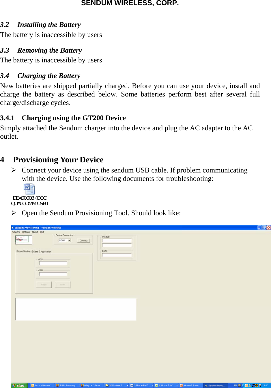 SENDUM WIRELESS, CORP.   3.2 Installing the Battery The battery is inaccessible by users 3.3 Removing the Battery The battery is inaccessible by users 3.4 Charging the Battery  New batteries are shipped partially charged. Before you can use your device, install and charge the battery as described below. Some batteries perform best after several full charge/discharge cycles. 3.4.1 Charging using the GT200 Device Simply attached the Sendum charger into the device and plug the AC adapter to the AC outlet.    4 Provisioning Your Device &frac34; Connect your device using the sendum USB cable. If problem communicating with the device. Use the following documents for troubleshooting: DEX00003 (DOC QUALCOMM USB D      &frac34; Open the Sendum Provisioning Tool. Should look like:    