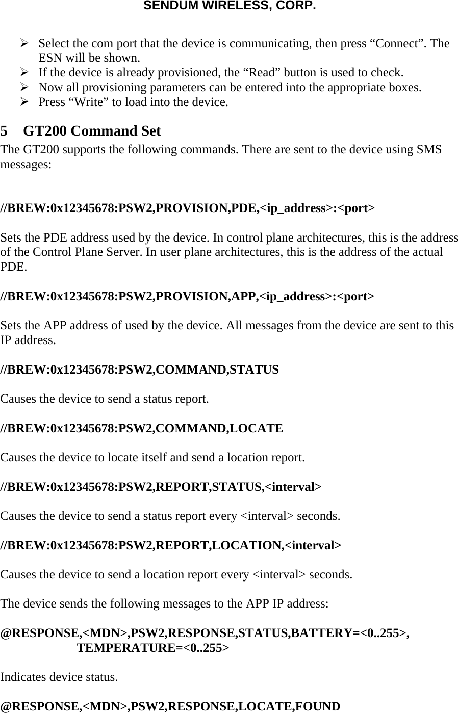 SENDUM WIRELESS, CORP.   &frac34; Select the com port that the device is communicating, then press &ldquo;Connect&rdquo;. The ESN will be shown. &frac34; If the device is already provisioned, the &ldquo;Read&rdquo; button is used to check. &frac34; Now all provisioning parameters can be entered into the appropriate boxes. &frac34; Press &ldquo;Write&rdquo; to load into the device. 5 GT200 Command Set The GT200 supports the following commands. There are sent to the device using SMS messages:   //BREW:0x12345678:PSW2,PROVISION,PDE,<ip_address>:<port>  Sets the PDE address used by the device. In control plane architectures, this is the address of the Control Plane Server. In user plane architectures, this is the address of the actual PDE.  //BREW:0x12345678:PSW2,PROVISION,APP,<ip_address>:<port>  Sets the APP address of used by the device. All messages from the device are sent to this IP address.  //BREW:0x12345678:PSW2,COMMAND,STATUS  Causes the device to send a status report.  //BREW:0x12345678:PSW2,COMMAND,LOCATE  Causes the device to locate itself and send a location report.  //BREW:0x12345678:PSW2,REPORT,STATUS,<interval>  Causes the device to send a status report every <interval> seconds.  //BREW:0x12345678:PSW2,REPORT,LOCATION,<interval>  Causes the device to send a location report every <interval> seconds.  The device sends the following messages to the APP IP address:  @RESPONSE,<MDN>,PSW2,RESPONSE,STATUS,BATTERY=<0..255>, TEMPERATURE=<0..255>  Indicates device status.  @RESPONSE,<MDN>,PSW2,RESPONSE,LOCATE,FOUND 