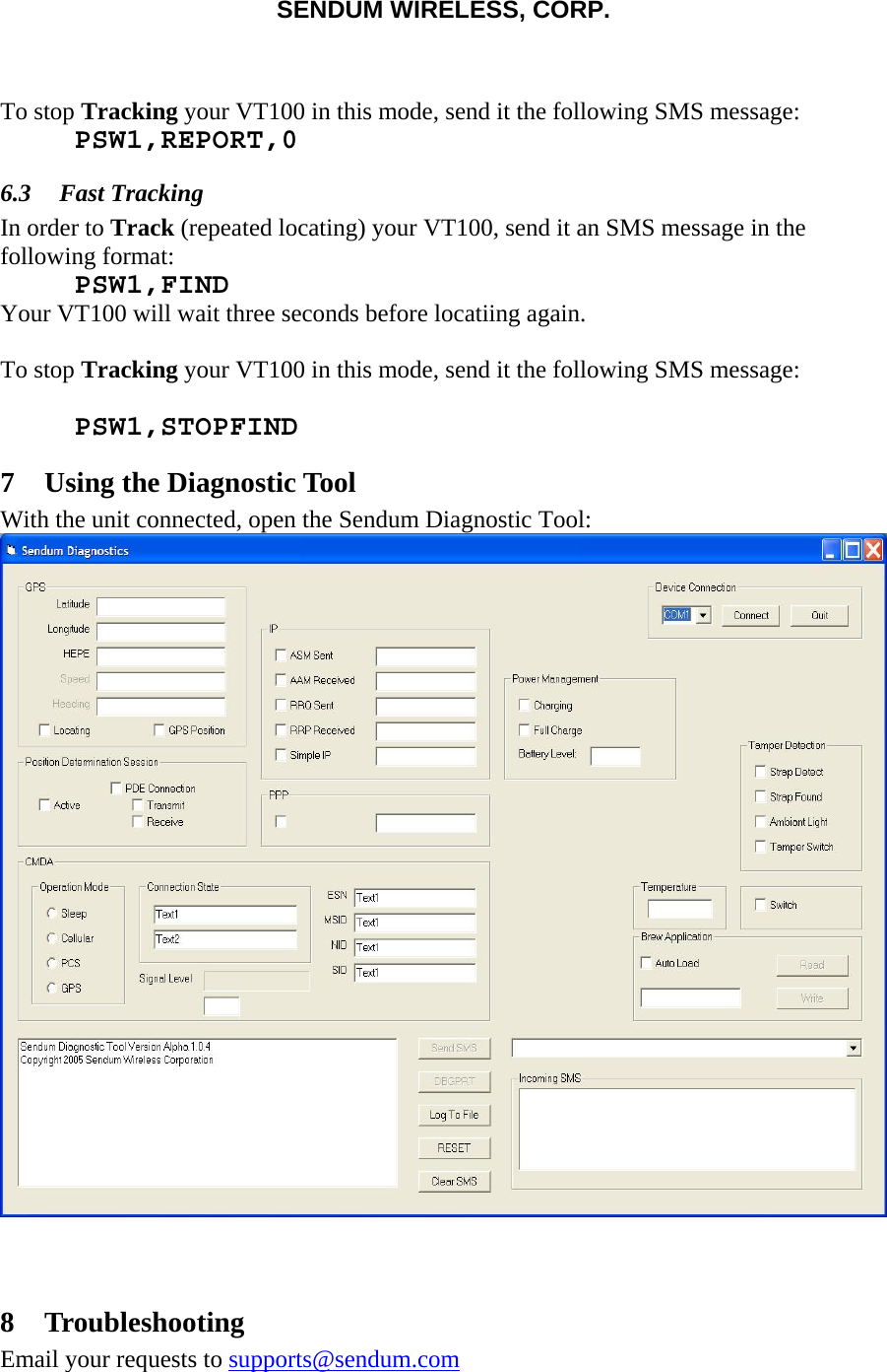 SENDUM WIRELESS, CORP.    To stop Tracking your VT100 in this mode, send it the following SMS message:  PSW1,REPORT,0 6.3 Fast Tracking In order to Track (repeated locating) your VT100, send it an SMS message in the following format:  PSW1,FIND Your VT100 will wait three seconds before locatiing again.  To stop Tracking your VT100 in this mode, send it the following SMS message:   PSW1,STOPFIND 7 Using the Diagnostic Tool With the unit connected, open the Sendum Diagnostic Tool:   8 Troubleshooting Email your requests to supports@sendum.com 