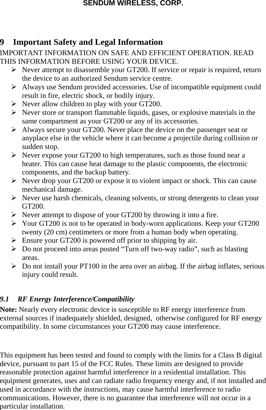 SENDUM WIRELESS, CORP.    9 Important Safety and Legal Information IMPORTANT INFORMATION ON SAFE AND EFFICIENT OPERATION. READ THIS INFORMATION BEFORE USING YOUR DEVICE.  &frac34; Never attempt to disassemble your GT200. If service or repair is required, return the device to an authorized Sendum service centre. &frac34; Always use Sendum provided accessories. Use of incompatible equipment could result in fire, electric shock, or bodily injury. &frac34; Never allow children to play with your GT200. &frac34; Never store or transport flammable liquids, gases, or explosive materials in the same compartment as your GT200 or any of its accessories. &frac34; Always secure your GT200. Never place the device on the passenger seat or anyplace else in the vehicle where it can become a projectile during collision or sudden stop. &frac34; Never expose your GT200 to high temperatures, such as those found near a heater. This can cause heat damage to the plastic components, the electronic components, and the backup battery. &frac34; Never drop your GT200 or expose it to violent impact or shock. This can cause mechanical damage. &frac34; Never use harsh chemicals, cleaning solvents, or strong detergents to clean your GT200. &frac34; Never attempt to dispose of your GT200 by throwing it into a fire. &frac34; Your GT200 is not to be operated in body-worn applications. Keep your GT200 twenty (20 cm) centimeters or more from a human body when operating. &frac34; Ensure your GT200 is powered off prior to shipping by air. &frac34; Do not proceed into areas posted &ldquo;Turn off two-way radio&rdquo;, such as blasting areas. &frac34; Do not install your PT100 in the area over an airbag. If the airbag inflates, serious injury could result.  9.1 RF Energy Interference/Compatibility Note: Nearly every electronic device is susceptible to RF energy interference from external sources if inadequately shielded, designed,  otherwise configured for RF energy compatibility. In some circumstances your GT200 may cause interference.   This equipment has been tested and found to comply with the limits for a Class B digital device, pursuant to part 15 of the FCC Rules. These limits are designed to provide reasonable protection against harmful interference in a residential installation. This equipment generates, uses and can radiate radio frequency energy and, if not installed and used in accordance with the instructions, may cause harmful interference to radio communications. However, there is no guarantee that interference will not occur in a particular installation.  