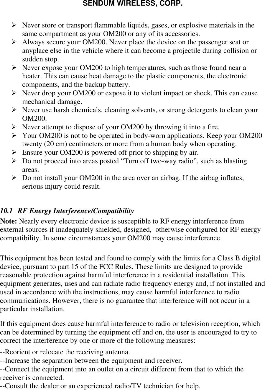 SENDUM WIRELESS, CORP.   &Oslash; Never store or transport flammable liquids, gases, or explosive materials in the same compartment as your OM200 or any of its accessories. &Oslash; Always secure your OM200. Never place the device on the passenger seat or anyplace else in the vehicle where it can become a projectile during collision or sudden stop. &Oslash; Never expose your OM200 to high temperatures, such as those found near a heater. This can cause heat damage to the plastic components, the electronic components, and the backup battery. &Oslash; Never drop your OM200 or expose it to violent impact or shock. This can cause mechanical damage. &Oslash; Never use harsh chemicals, cleaning solvents, or strong detergents to clean your OM200. &Oslash; Never attempt to dispose of your OM200 by throwing it into a fire. &Oslash; Your OM200 is not to be operated in body-worn applications. Keep your OM200 twenty (20 cm) centimeters or more from a human body when operating. &Oslash; Ensure your OM200 is powered off prior to shipping by air. &Oslash; Do not proceed into areas posted &ldquo;Turn off two-way radio&rdquo;, such as blasting areas. &Oslash; Do not install your OM200 in the area over an airbag. If the airbag inflates, serious injury could result.  10.1  RF Energy Interference/Compatibility Note: Nearly every electronic device is susceptible to RF energy interference from external sources if inadequately shielded, designed,  otherwise configured for RF energy compatibility. In some circumstances your OM200 may cause interference.  This equipment has been tested and found to comply with the limits for a Class B digital device, pursuant to part 15 of the FCC Rules. These limits are designed to provide reasonable protection against harmful interference in a residential installation. This equipment generates, uses and can radiate radio frequency energy and, if not installed and used in accordance with the instructions, may cause harmful interference to radio communications. However, there is no guarantee that interference will not occur in a particular installation.  If this equipment does cause harmful interference to radio or television reception, which can be determined by turning the equipment off and on, the user is encouraged to try to correct the interference by one or more of the following measures: --Reorient or relocate the receiving antenna.  --Increase the separation between the equipment and receiver.  --Connect the equipment into an outlet on a circuit different from that to which the receiver is connected.  --Consult the dealer or an experienced radio/TV technician for help. 
