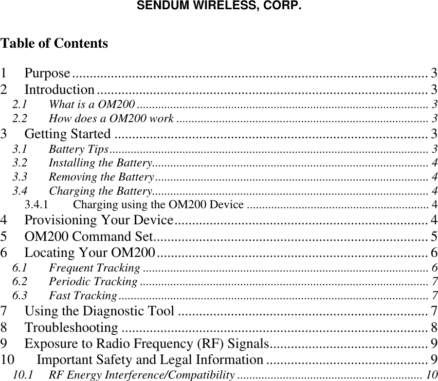 SENDUM WIRELESS, CORP.   Table of Contents  1 Purpose..................................................................................................... 3 2 Introduction.............................................................................................. 3 2.1 What is a OM200 ................................................................................................ 3 2.2 How does a OM200 work ................................................................................... 3 3 Getting Started ......................................................................................... 3 3.1 Battery Tips......................................................................................................... 3 3.2 Installing the Battery........................................................................................... 4 3.3 Removing the Battery.......................................................................................... 4 3.4 Charging the Battery........................................................................................... 4 3.4.1  Charging using the OM200 Device ............................................................ 4 4 Provisioning Your Device........................................................................ 4 5 OM200 Command Set.............................................................................. 5 6 Locating Your OM200............................................................................. 6 6.1 Frequent Tracking .............................................................................................. 6 6.2 Periodic Tracking ............................................................................................... 7 6.3 Fast Tracking...................................................................................................... 7 7 Using the Diagnostic Tool ....................................................................... 7 8 Troubleshooting ....................................................................................... 8 9 Exposure to Radio Frequency (RF) Signals............................................. 9 10 Important Safety and Legal Information .............................................. 9 10.1 RF Energy Interference/Compatibility ............................................................. 10   