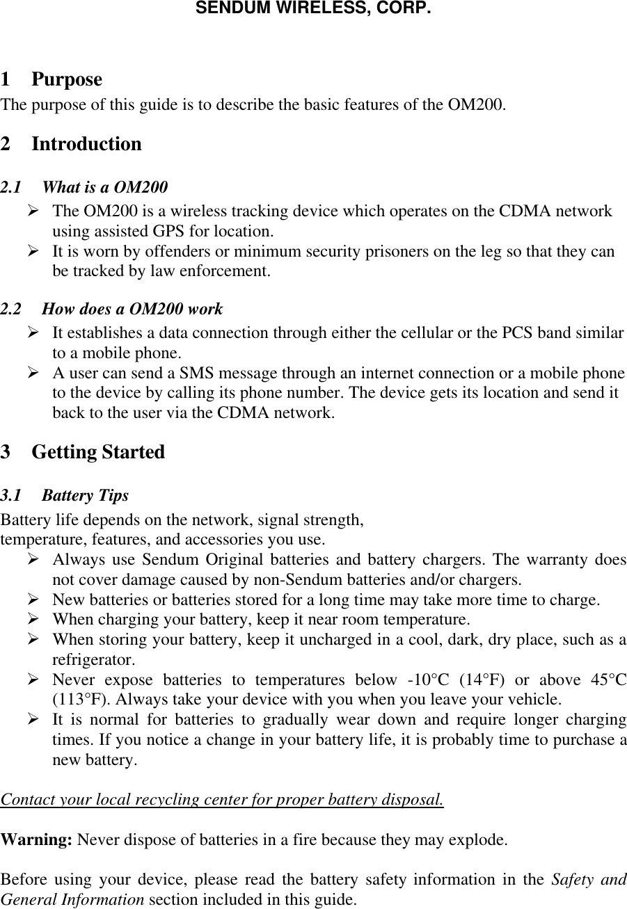 SENDUM WIRELESS, CORP.   1 Purpose The purpose of this guide is to describe the basic features of the OM200. 2 Introduction 2.1  What is a OM200 &Oslash; The OM200 is a wireless tracking device which operates on the CDMA network using assisted GPS for location.  &Oslash; It is worn by offenders or minimum security prisoners on the leg so that they can be tracked by law enforcement.  2.2  How does a OM200 work &Oslash; It establishes a data connection through either the cellular or the PCS band similar to a mobile phone.  &Oslash; A user can send a SMS message through an internet connection or a mobile phone to the device by calling its phone number. The device gets its location and send it back to the user via the CDMA network. 3 Getting Started 3.1  Battery Tips Battery life depends on the network, signal strength, temperature, features, and accessories you use. &Oslash; Always use Sendum Original batteries and battery chargers. The warranty does not cover damage caused by non-Sendum batteries and/or chargers. &Oslash; New batteries or batteries stored for a long time may take more time to charge. &Oslash; When charging your battery, keep it near room temperature. &Oslash; When storing your battery, keep it uncharged in a cool, dark, dry place, such as a refrigerator. &Oslash; Never expose batteries to temperatures below -10&deg;C (14&deg;F) or above 45&deg;C  (113&deg;F). Always take your device with you when you leave your vehicle. &Oslash; It is normal for batteries to gradually wear down and require longer charging times. If you notice a change in your battery life, it is probably time to purchase a new battery.  Contact your local recycling center for proper battery disposal.  Warning: Never dispose of batteries in a fire because they may explode.  Before using your device, please read the battery safety information in the Safety and General Information section included in this guide.  