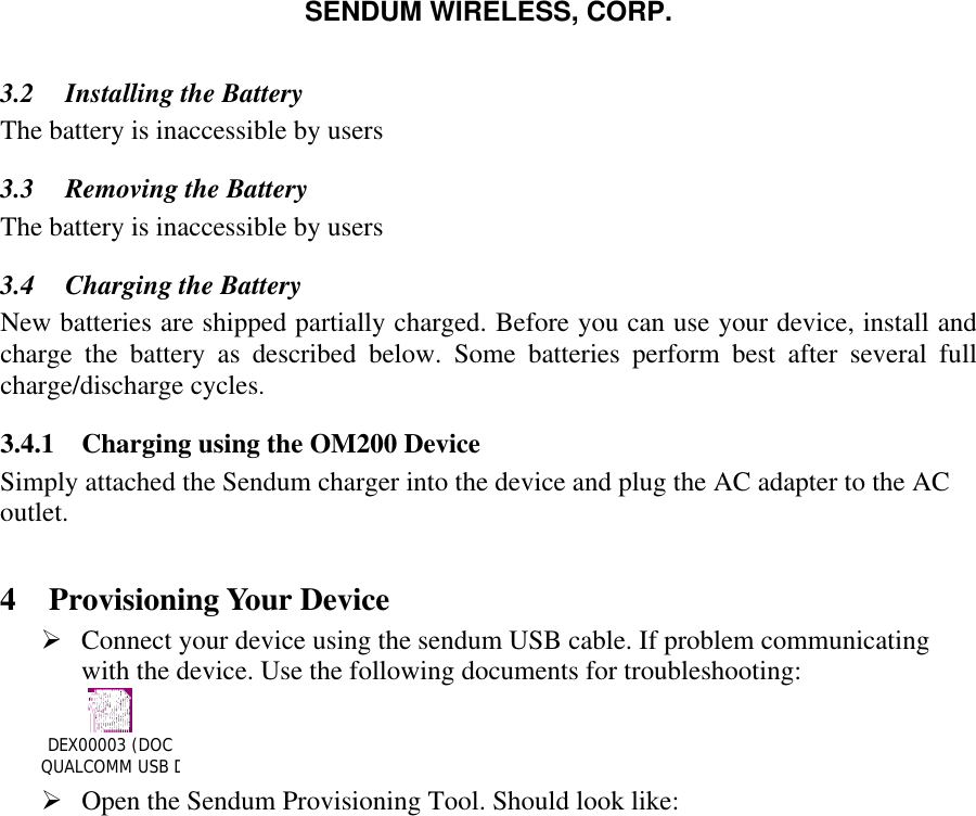 SENDUM WIRELESS, CORP.   3.2  Installing the Battery The battery is inaccessible by users 3.3  Removing the Battery The battery is inaccessible by users 3.4  Charging the Battery  New batteries are shipped partially charged. Before you can use your device, install and charge the battery as described below. Some batteries perform best after several full charge/discharge cycles. 3.4.1  Charging using the OM200 Device Simply attached the Sendum charger into the device and plug the AC adapter to the AC outlet.    4 Provisioning Your Device &Oslash; Connect your device using the sendum USB cable. If problem communicating with the device. Use the following documents for troubleshooting: DEX00003 (DOC QUALCOMM USB DRIVER INSTALLATION).doc      &Oslash; Open the Sendum Provisioning Tool. Should look like:  