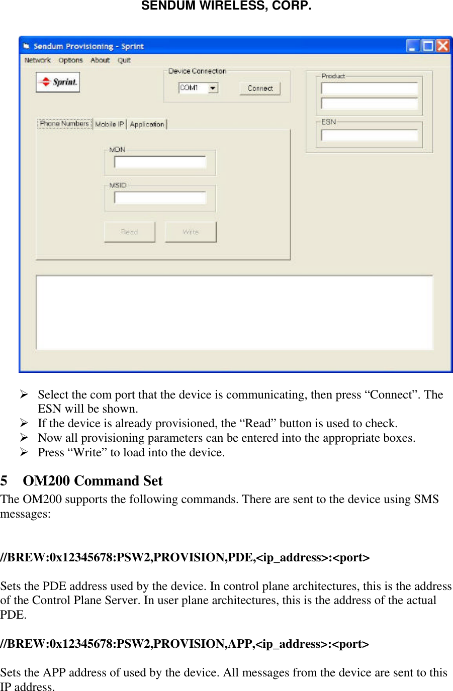 SENDUM WIRELESS, CORP.     &Oslash; Select the com port that the device is communicating, then press &ldquo;Connect&rdquo;. The ESN will be shown. &Oslash; If the device is already provisioned, the &ldquo;Read&rdquo; button is used to check. &Oslash; Now all provisioning parameters can be entered into the appropriate boxes. &Oslash; Press &ldquo;Write&rdquo; to load into the device. 5 OM200 Command Set The OM200 supports the following commands. There are sent to the device using SMS messages:   //BREW:0x12345678:PSW2,PROVISION,PDE,<ip_address>:<port>  Sets the PDE address used by the device. In control plane architectures, this is the address of the Control Plane Server. In user plane architectures, this is the address of the actual PDE.  //BREW:0x12345678:PSW2,PROVISION,APP,<ip_address>:<port>  Sets the APP address of used by the device. All messages from the device are sent to this IP address. 