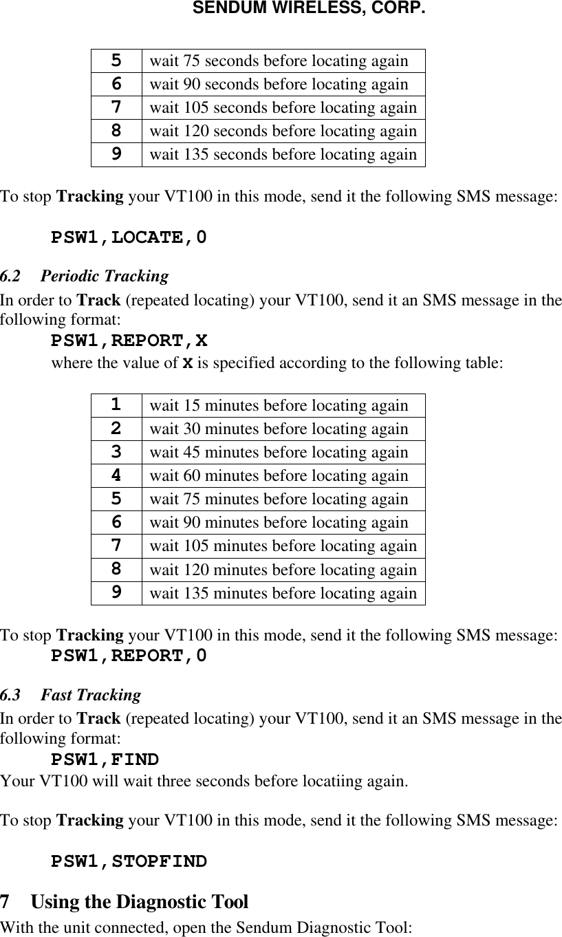 SENDUM WIRELESS, CORP.   5 wait 75 seconds before locating again 6 wait 90 seconds before locating again 7 wait 105 seconds before locating again 8 wait 120 seconds before locating again 9 wait 135 seconds before locating again  To stop Tracking your VT100 in this mode, send it the following SMS message:   PSW1,LOCATE,0  6.2  Periodic Tracking In order to Track (repeated locating) your VT100, send it an SMS message in the following format:  PSW1,REPORT,X  where the value of X is specified according to the following table:  1 wait 15 minutes before locating again 2 wait 30 minutes before locating again 3 wait 45 minutes before locating again 4 wait 60 minutes before locating again 5 wait 75 minutes before locating again 6 wait 90 minutes before locating again 7 wait 105 minutes before locating again 8 wait 120 minutes before locating again 9 wait 135 minutes before locating again  To stop Tracking your VT100 in this mode, send it the following SMS message:  PSW1,REPORT,0 6.3  Fast Tracking In order to Track (repeated locating) your VT100, send it an SMS message in the following format:  PSW1,FIND Your VT100 will wait three seconds before locatiing again.  To stop Tracking your VT100 in this mode, send it the following SMS message:   PSW1,STOPFIND 7 Using the Diagnostic Tool With the unit connected, open the Sendum Diagnostic Tool: 