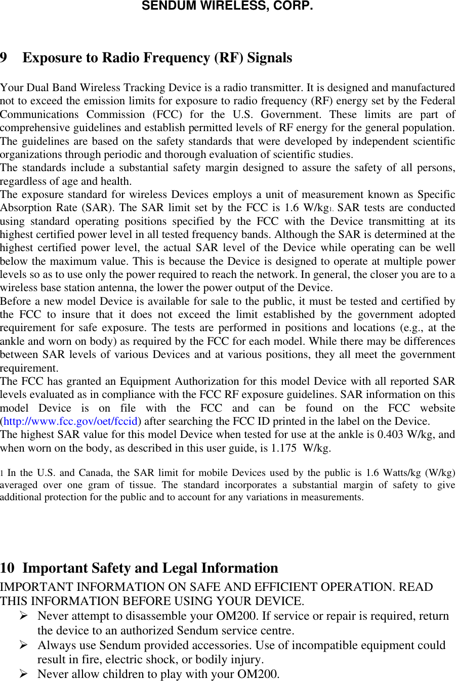 SENDUM WIRELESS, CORP.   9 Exposure to Radio Frequency (RF) Signals   Your Dual Band Wireless Tracking Device is a radio transmitter. It is designed and manufactured not to exceed the emission limits for exposure to radio frequency (RF) energy set by the Federal Communications Commission (FCC) for the U.S. Government. These limits are part of comprehensive guidelines and establish permitted levels of RF energy for the general population. The guidelines are based on the safety standards that were developed by independent scientific organizations through periodic and thorough evaluation of scientific studies.  The standards include a substantial safety margin designed to assure the safety of all persons, regardless of age and health.  The exposure standard for wireless Devices employs a unit of measurement known as Specific Absorption Rate (SAR). The SAR limit set by the FCC is 1.6 W/kg1.  SAR tests are conducted using standard operating positions specified by the FCC with the Device transmitting at its highest certified power level in all tested frequency bands. Although the SAR is determined at the highest certified power level, the actual SAR level of the Device while operating can be well below the maximum value. This is because the Device is designed to operate at multiple power levels so as to use only the power required to reach the network. In general, the closer you are to a wireless base station antenna, the lower the power output of the Device.  Before a new model Device is available for sale to the public, it must be tested and certified by the FCC to insure that it does not exceed the limit established by the government adopted requirement for safe exposure. The tests are performed in positions and locations (e.g., at the ankle and worn on body) as required by the FCC for each model. While there may be differences between SAR levels of various Devices and at various positions, they all meet the government requirement.  The FCC has granted an Equipment Authorization for this model Device with all reported SAR levels evaluated as in compliance with the FCC RF exposure guidelines. SAR information on this model Device is on file with the FCC and can be found on the FCC website (http://www.fcc.gov/oet/fccid) after searching the FCC ID printed in the label on the Device.  The highest SAR value for this model Device when tested for use at the ankle is 0.403 W/kg, and when worn on the body, as described in this user guide, is 1.175  W/kg.   1 In the U.S. and Canada, the SAR limit for mobile Devices used by the public is 1.6 Watts/kg (W/kg) averaged over one gram of tissue. The standard incorporates a substantial margin of safety to give additional protection for the public and to account for any variations in measurements.     10 Important Safety and Legal Information IMPORTANT INFORMATION ON SAFE AND EFFICIENT OPERATION. READ THIS INFORMATION BEFORE USING YOUR DEVICE.  &Oslash; Never attempt to disassemble your OM200. If service or repair is required, return the device to an authorized Sendum service centre. &Oslash; Always use Sendum provided accessories. Use of incompatible equipment could result in fire, electric shock, or bodily injury. &Oslash; Never allow children to play with your OM200. 