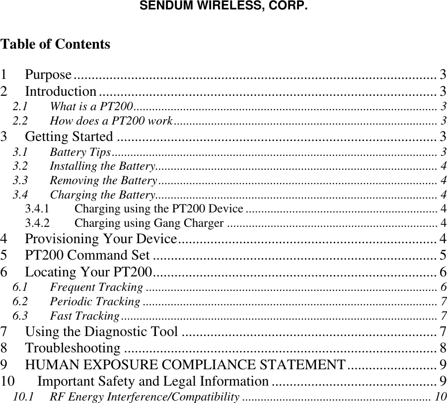 SENDUM WIRELESS, CORP.   Table of Contents  1 Purpose..................................................................................................... 3 2 Introduction.............................................................................................. 3 2.1 What is a PT200.................................................................................................. 3 2.2 How does a PT200 work..................................................................................... 3 3 Getting Started ......................................................................................... 3 3.1 Battery Tips......................................................................................................... 3 3.2 Installing the Battery........................................................................................... 4 3.3 Removing the Battery.......................................................................................... 4 3.4 Charging the Battery........................................................................................... 4 3.4.1  Charging using the PT200 Device .............................................................. 4 3.4.2  Charging using Gang Charger .................................................................... 4 4 Provisioning Your Device........................................................................ 4 5 PT200 Command Set ............................................................................... 5 6 Locating Your PT200............................................................................... 6 6.1 Frequent Tracking .............................................................................................. 6 6.2 Periodic Tracking ............................................................................................... 7 6.3 Fast Tracking...................................................................................................... 7 7 Using the Diagnostic Tool ....................................................................... 7 8 Troubleshooting ....................................................................................... 8 9 HUMAN EXPOSURE COMPLIANCE STATEMENT......................... 9 10 Important Safety and Legal Information .............................................. 9 10.1 RF Energy Interference/Compatibility ............................................................. 10   