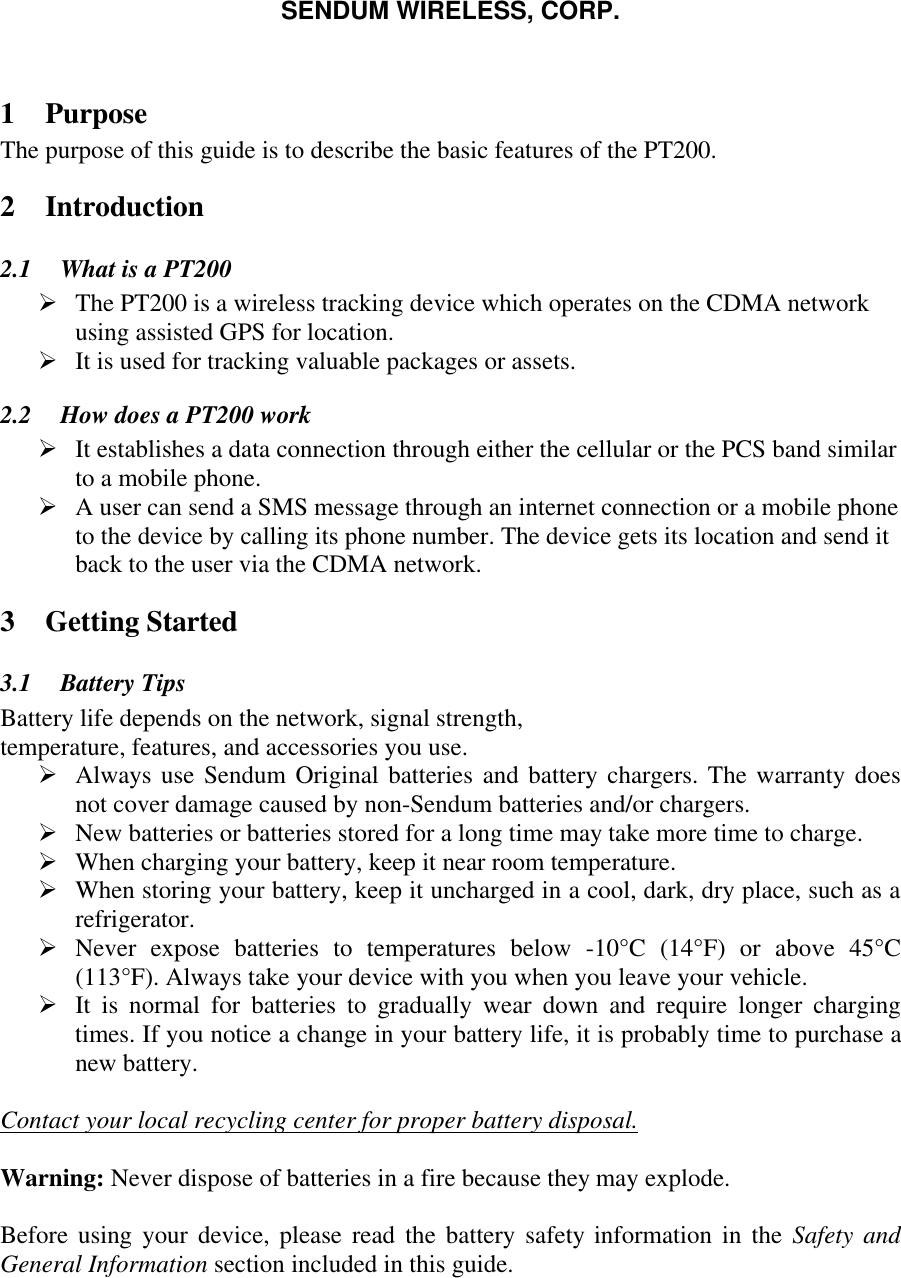 SENDUM WIRELESS, CORP.   1 Purpose The purpose of this guide is to describe the basic features of the PT200. 2 Introduction 2.1  What is a PT200 &Oslash; The PT200 is a wireless tracking device which operates on the CDMA network using assisted GPS for location. &Oslash; It is used for tracking valuable packages or assets.  2.2  How does a PT200 work &Oslash; It establishes a data connection through either the cellular or the PCS band similar to a mobile phone.  &Oslash; A user can send a SMS message through an internet connection or a mobile phone to the device by calling its phone number. The device gets its location and send it back to the user via the CDMA network. 3 Getting Started 3.1  Battery Tips Battery life depends on the network, signal strength, temperature, features, and accessories you use. &Oslash; Always use Sendum Original batteries and battery chargers. The warranty does not cover damage caused by non-Sendum batteries and/or chargers. &Oslash; New batteries or batteries stored for a long time may take more time to charge. &Oslash; When charging your battery, keep it near room temperature. &Oslash; When storing your battery, keep it uncharged in a cool, dark, dry place, such as a refrigerator. &Oslash; Never expose batteries to temperatures below -10&deg;C (14&deg;F) or above 45&deg;C  (113&deg;F). Always take your device with you when you leave your vehicle. &Oslash; It is normal for batteries to gradually wear down and require longer charging times. If you notice a change in your battery life, it is probably time to purchase a new battery.  Contact your local recycling center for proper battery disposal.  Warning: Never dispose of batteries in a fire because they may explode.  Before using your device, please read the battery safety information in the Safety and General Information section included in this guide.  