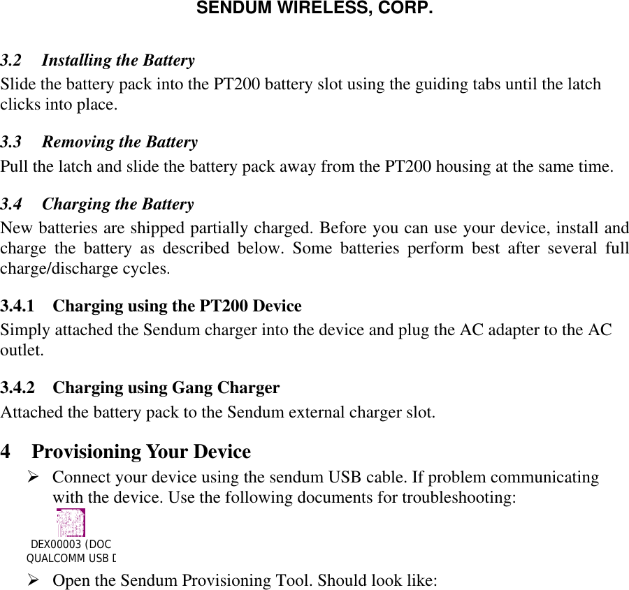 SENDUM WIRELESS, CORP.   3.2  Installing the Battery Slide the battery pack into the PT200 battery slot using the guiding tabs until the latch clicks into place. 3.3  Removing the Battery Pull the latch and slide the battery pack away from the PT200 housing at the same time. 3.4  Charging the Battery  New batteries are shipped partially charged. Before you can use your device, install and charge the battery as described below. Some batteries perform best after several full charge/discharge cycles. 3.4.1  Charging using the PT200 Device Simply attached the Sendum charger into the device and plug the AC adapter to the AC outlet.  3.4.2  Charging using Gang Charger Attached the battery pack to the Sendum external charger slot.  4 Provisioning Your Device &Oslash; Connect your device using the sendum USB cable. If problem communicating with the device. Use the following documents for troubleshooting: DEX00003 (DOC QUALCOMM USB DRIVER INSTALLATION).doc      &Oslash; Open the Sendum Provisioning Tool. Should look like:  