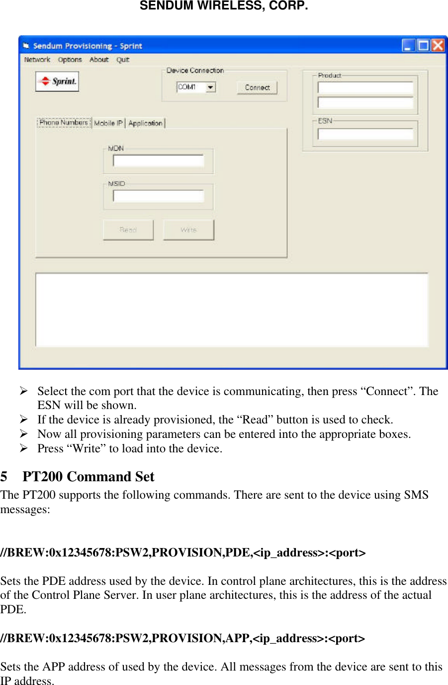 SENDUM WIRELESS, CORP.     &Oslash; Select the com port that the device is communicating, then press &ldquo;Connect&rdquo;. The ESN will be shown. &Oslash; If the device is already provisioned, the &ldquo;Read&rdquo; button is used to check. &Oslash; Now all provisioning parameters can be entered into the appropriate boxes. &Oslash; Press &ldquo;Write&rdquo; to load into the device. 5 PT200 Command Set The PT200 supports the following commands. There are sent to the device using SMS messages:   //BREW:0x12345678:PSW2,PROVISION,PDE,<ip_address>:<port>  Sets the PDE address used by the device. In control plane architectures, this is the address of the Control Plane Server. In user plane architectures, this is the address of the actual PDE.  //BREW:0x12345678:PSW2,PROVISION,APP,<ip_address>:<port>  Sets the APP address of used by the device. All messages from the device are sent to this IP address. 