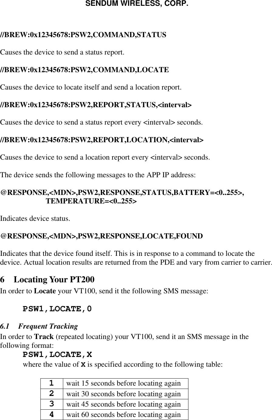 SENDUM WIRELESS, CORP.    //BREW:0x12345678:PSW2,COMMAND,STATUS  Causes the device to send a status report.  //BREW:0x12345678:PSW2,COMMAND,LOCATE  Causes the device to locate itself and send a location report.  //BREW:0x12345678:PSW2,REPORT,STATUS,<interval>  Causes the device to send a status report every <interval> seconds.  //BREW:0x12345678:PSW2,REPORT,LOCATION,<interval>  Causes the device to send a location report every <interval> seconds.  The device sends the following messages to the APP IP address:  @RESPONSE,<MDN>,PSW2,RESPONSE,STATUS,BATTERY=<0..255>, TEMPERATURE=<0..255>  Indicates device status.  @RESPONSE,<MDN>,PSW2,RESPONSE,LOCATE,FOUND  Indicates that the device found itself. This is in response to a command to locate the device. Actual location results are returned from the PDE and vary from carrier to carrier. 6 Locating Your PT200 In order to Locate your VT100, send it the following SMS message:   PSW1,LOCATE,0 6.1  Frequent Tracking In order to Track (repeated locating) your VT100, send it an SMS message in the following format:  PSW1,LOCATE,X  where the value of X is specified according to the following table:  1 wait 15 seconds before locating again 2 wait 30 seconds before locating again 3 wait 45 seconds before locating again 4 wait 60 seconds before locating again 