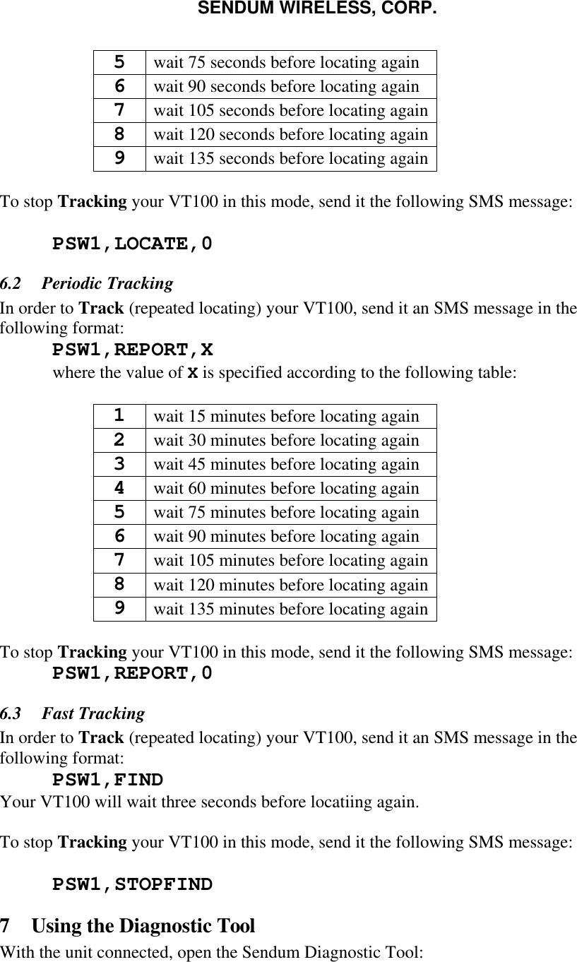 SENDUM WIRELESS, CORP.   5 wait 75 seconds before locating again 6 wait 90 seconds before locating again 7 wait 105 seconds before locating again 8 wait 120 seconds before locating again 9 wait 135 seconds before locating again  To stop Tracking your VT100 in this mode, send it the following SMS message:   PSW1,LOCATE,0  6.2  Periodic Tracking In order to Track (repeated locating) your VT100, send it an SMS message in the following format:  PSW1,REPORT,X  where the value of X is specified according to the following table:  1 wait 15 minutes before locating again 2 wait 30 minutes before locating again 3 wait 45 minutes before locating again 4 wait 60 minutes before locating again 5 wait 75 minutes before locating again 6 wait 90 minutes before locating again 7 wait 105 minutes before locating again 8 wait 120 minutes before locating again 9 wait 135 minutes before locating again  To stop Tracking your VT100 in this mode, send it the following SMS message:  PSW1,REPORT,0 6.3  Fast Tracking In order to Track (repeated locating) your VT100, send it an SMS message in the following format:  PSW1,FIND Your VT100 will wait three seconds before locatiing again.  To stop Tracking your VT100 in this mode, send it the following SMS message:   PSW1,STOPFIND 7 Using the Diagnostic Tool With the unit connected, open the Sendum Diagnostic Tool: 